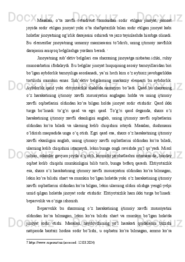 Masalan,   o ta   xavfli   retsidivist   tomonidan   sodir   etilgan   jinoyat,   jamoatʻ
joyida sodir etilgan jinoyat yoki o ta shafqatsizlik  bilan sodir  etilgan jinoyat  kabi	
ʻ
holatlar jinoyatning og irlik darajasini oshiradi va jazo tayinlashda hisobga olinadi.	
ʻ
Bu   elementlar   jinoyatning   umumiy   manzarasini   to ldirib,   uning   ijtimoiy   xavflilik	
ʻ
darajasini aniqroq belgilashga yordam beradi.   7
Jinoyatning sub’ektiv belgilari esa shaxsning jinoyatga nisbatan ichki, ruhiy
munosabatini ifodalaydi. Bu belgilar jinoyat huquqining asosiy tamoyillaridan biri
bo lgan aybdorlik tamoyiliga asoslanadi, ya’ni hech kim o z aybisiz javobgarlikka	
ʻ ʻ
tortilishi   mumkin   emas.   Sub’ektiv   belgilarning   markaziy   elementi   bu   aybdorlik.
Aybdorlik   qasd   yoki   ehtiyotsizlik   shaklida   namoyon   bo ladi.   Qasd   bu   shaxsning	
ʻ
o z   harakatining   ijtimoiy   xavfli   xususiyatini   anglagan   holda   va   uning   ijtimoiy	
ʻ
xavfli   oqibatlarini   oldindan   ko ra   bilgan   holda   jinoyat   sodir   etishidir.   Qasd   ikki	
ʻ
turga   bo linadi:   to g ri   qasd   va   egri   qasd.   To g ri   qasd   deganda,   shaxs   o z	
ʻ ʻ ʻ ʻ ʻ ʻ
harakatining   ijtimoiy   xavfli   ekanligini   anglab,   uning   ijtimoiy   xavfli   oqibatlarini
oldindan   ko ra   biladi   va   ularning   kelib   chiqishini   istaydi.   Masalan,   dushmanni	
ʻ
o ldirish maqsadida unga o q otish. Egri qasd esa, shaxs o z harakatining ijtimoiy	
ʻ ʻ ʻ
xavfli   ekanligini   anglab,   uning   ijtimoiy   xavfli   oqibatlarini   oldindan   ko ra   biladi,	
ʻ
ularning kelib chiqishini istamaydi, lekin bunga ongli ravishda yo l qo yadi. Misol	
ʻ ʻ
uchun, odamlar gavjum joyda o q otib, kimnidir jarohatlashni istamasa-da, bunday	
ʻ
oqibat   kelib   chiqishi   mumkinligini   bilib   turib,   bunga   befarq   qarash.   Ehtiyotsizlik
esa,   shaxs   o z   harakatining   ijtimoiy   xavfli   xususiyatini   oldindan   ko ra   bilmagan,	
ʻ ʻ
lekin ko ra bilishi shart va mumkin bo lgan holatda yoki o z harakatining ijtimoiy	
ʻ ʻ ʻ
xavfli oqibatlarini oldindan ko ra bilgan, lekin ularning oldini olishga yengil-yelpi	
ʻ
umid qilgan holatda jinoyat sodir etishidir. Ehtiyotsizlik ham ikki turga bo linadi:	
ʻ
beparvolik va o ziga ishonish.	
ʻ
Beparvolik   bu   shaxsning   o z   harakatining   ijtimoiy   xavfli   xususiyatini	
ʻ
oldindan   ko ra   bilmagan,   lekin   ko ra   bilishi   shart   va   mumkin   bo lgan   holatda	
ʻ ʻ ʻ
jinoyat   sodir   etishi.   Masalan,   haydovchining   yo l   harakati   qoidalarini   buzishi	
ʻ
natijasida   baxtsiz   hodisa   sodir   bo lishi,   u   oqibatni   ko ra   bilmagan,   ammo   ko ra	
ʻ ʻ ʻ
7  https://www.supcourt.uz (accessed: 12.03.2024) 