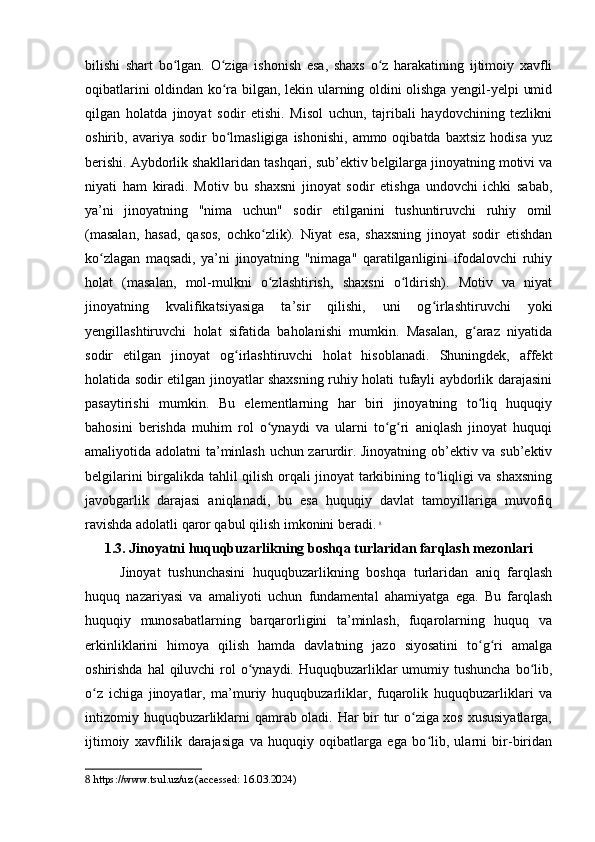 bilishi   shart   bo lgan.   O ziga   ishonish   esa,   shaxs   o z   harakatining   ijtimoiy   xavfliʻ ʻ ʻ
oqibatlarini oldindan ko ra bilgan, lekin ularning oldini olishga yengil-yelpi umid	
ʻ
qilgan   holatda   jinoyat   sodir   etishi.   Misol   uchun,   tajribali   haydovchining   tezlikni
oshirib,  avariya  sodir   bo lmasligiga   ishonishi,  ammo  oqibatda   baxtsiz  hodisa   yuz
ʻ
berishi. Aybdorlik shakllaridan tashqari, sub’ektiv belgilarga jinoyatning motivi va
niyati   ham   kiradi.   Motiv   bu   shaxsni   jinoyat   sodir   etishga   undovchi   ichki   sabab,
ya’ni   jinoyatning   "nima   uchun"   sodir   etilganini   tushuntiruvchi   ruhiy   omil
(masalan,   hasad,   qasos,   ochko zlik).   Niyat   esa,   shaxsning   jinoyat   sodir   etishdan	
ʻ
ko zlagan   maqsadi,   ya’ni   jinoyatning   "nimaga"   qaratilganligini   ifodalovchi   ruhiy	
ʻ
holat   (masalan,   mol-mulkni   o zlashtirish,   shaxsni   o ldirish).   Motiv   va   niyat	
ʻ ʻ
jinoyatning   kvalifikatsiyasiga   ta’sir   qilishi,   uni   og irlashtiruvchi   yoki	
ʻ
yengillashtiruvchi   holat   sifatida   baholanishi   mumkin.   Masalan,   g araz   niyatida	
ʻ
sodir   etilgan   jinoyat   og irlashtiruvchi   holat   hisoblanadi.   Shuningdek,   affekt	
ʻ
holatida sodir etilgan jinoyatlar shaxsning ruhiy holati tufayli aybdorlik darajasini
pasaytirishi   mumkin.   Bu   elementlarning   har   biri   jinoyatning   to liq   huquqiy	
ʻ
bahosini   berishda   muhim   rol   o ynaydi   va   ularni   to g ri   aniqlash   jinoyat   huquqi	
ʻ ʻ ʻ
amaliyotida adolatni ta’minlash uchun zarurdir. Jinoyatning ob’ektiv va sub’ektiv
belgilarini birgalikda tahlil qilish orqali jinoyat  tarkibining to liqligi va shaxsning	
ʻ
javobgarlik   darajasi   aniqlanadi,   bu   esa   huquqiy   davlat   tamoyillariga   muvofiq
ravishda adolatli qaror qabul qilish imkonini beradi.   8
1.3. Jinoyatni huquqbuzarlikning boshqa turlaridan farqlash mezonlari
Jinoyat   tushunchasini   huquqbuzarlikning   boshqa   turlaridan   aniq   farqlash
huquq   nazariyasi   va   amaliyoti   uchun   fundamental   ahamiyatga   ega.   Bu   farqlash
huquqiy   munosabatlarning   barqarorligini   ta’minlash,   fuqarolarning   huquq   va
erkinliklarini   himoya   qilish   hamda   davlatning   jazo   siyosatini   to g ri   amalga	
ʻ ʻ
oshirishda hal  qiluvchi  rol  o ynaydi.  Huquqbuzarliklar  umumiy tushuncha  bo lib,	
ʻ ʻ
o z   ichiga   jinoyatlar,   ma’muriy   huquqbuzarliklar,   fuqarolik   huquqbuzarliklari   va	
ʻ
intizomiy huquqbuzarliklarni qamrab oladi. Har bir tur o ziga xos xususiyatlarga,	
ʻ
ijtimoiy   xavflilik   darajasiga   va   huquqiy   oqibatlarga   ega   bo lib,   ularni   bir-biridan	
ʻ
8  https://www.tsul.uz/uz (accessed: 16.03.2024) 