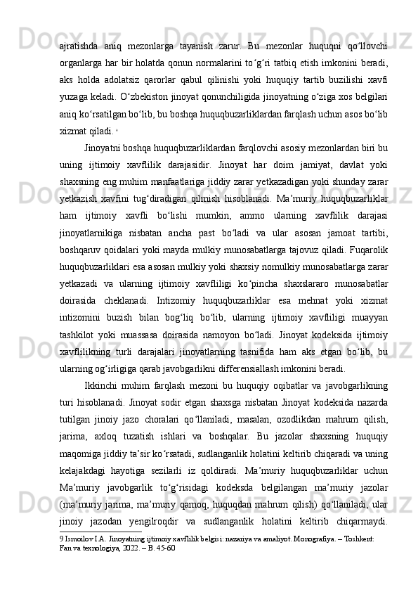 ajratishda   aniq   mezonlarga   tayanish   zarur.   Bu   mezonlar   huquqni   qo llovchiʻ
organlarga  har  bir  holatda  qonun normalarini   to g ri  tatbiq etish  imkonini   beradi,	
ʻ ʻ
aks   holda   adolatsiz   qarorlar   qabul   qilinishi   yoki   huquqiy   tartib   buzilishi   xavfi
yuzaga keladi. O zbekiston jinoyat qonunchiligida jinoyatning o ziga xos belgilari	
ʻ ʻ
aniq ko rsatilgan bo lib, bu boshqa huquqbuzarliklardan farqlash uchun asos bo lib	
ʻ ʻ ʻ
xizmat qiladi.   9
Jinoyatni boshqa huquqbuzarliklardan farqlovchi asosiy mezonlardan biri bu
uning   ijtimoiy   xavflilik   darajasidir.   Jinoyat   har   doim   jamiyat,   davlat   yoki
shaxsning eng muhim manfaatlariga jiddiy zarar yetkazadigan yoki shunday zarar
yetkazish   xavfini   tug diradigan   qilmish   hisoblanadi.   Ma’muriy   huquqbuzarliklar	
ʻ
ham   ijtimoiy   xavfli   bo lishi   mumkin,   ammo   ularning   xavflilik   darajasi	
ʻ
jinoyatlarnikiga   nisbatan   ancha   past   bo ladi   va   ular   asosan   jamoat   tartibi,	
ʻ
boshqaruv qoidalari yoki mayda mulkiy munosabatlarga tajovuz qiladi. Fuqarolik
huquqbuzarliklari esa asosan mulkiy yoki shaxsiy nomulkiy munosabatlarga zarar
yetkazadi   va   ularning   ijtimoiy   xavfliligi   ko pincha   shaxslararo   munosabatlar	
ʻ
doirasida   cheklanadi.   Intizomiy   huquqbuzarliklar   esa   mehnat   yoki   xizmat
intizomini   buzish   bilan   bog liq   bo lib,   ularning   ijtimoiy   xavfliligi   muayyan	
ʻ ʻ
tashkilot   yoki   muassasa   doirasida   namoyon   bo ladi.   Jinoyat   kodeksida   ijtimoiy	
ʻ
xavflilikning   turli   darajalari   jinoyatlarning   tasnifida   ham   aks   etgan   bo lib,   bu	
ʻ
ularning og irligiga qarab javobgarlikni differensiallash imkonini beradi.	
ʻ
Ikkinchi   muhim   farqlash   mezoni   bu   huquqiy   oqibatlar   va   javobgarlikning
turi   hisoblanadi.   Jinoyat   sodir   etgan   shaxsga   nisbatan   Jinoyat   kodeksida   nazarda
tutilgan   jinoiy   jazo   choralari   qo llaniladi,   masalan,   ozodlikdan   mahrum   qilish,	
ʻ
jarima,   axloq   tuzatish   ishlari   va   boshqalar.   Bu   jazolar   shaxsning   huquqiy
maqomiga jiddiy ta’sir ko rsatadi, sudlanganlik holatini keltirib chiqaradi va uning	
ʻ
kelajakdagi   hayotiga   sezilarli   iz   qoldiradi.   Ma’muriy   huquqbuzarliklar   uchun
Ma’muriy   javobgarlik   to g risidagi   kodeksda   belgilangan   ma’muriy   jazolar
ʻ ʻ
(ma’muriy   jarima,   ma’muriy   qamoq,   huquqdan   mahrum   qilish)   qo llaniladi,   ular	
ʻ
jinoiy   jazodan   yengilroqdir   va   sudlanganlik   holatini   keltirib   chiqarmaydi.
9  Ismoilov I.A. Jinoyatning ijtimoiy xavflilik belgisi: nazariya va amaliyot. Monografiya. – Toshkent: 
Fan va texnologiya, 2022. – B. 45-60 