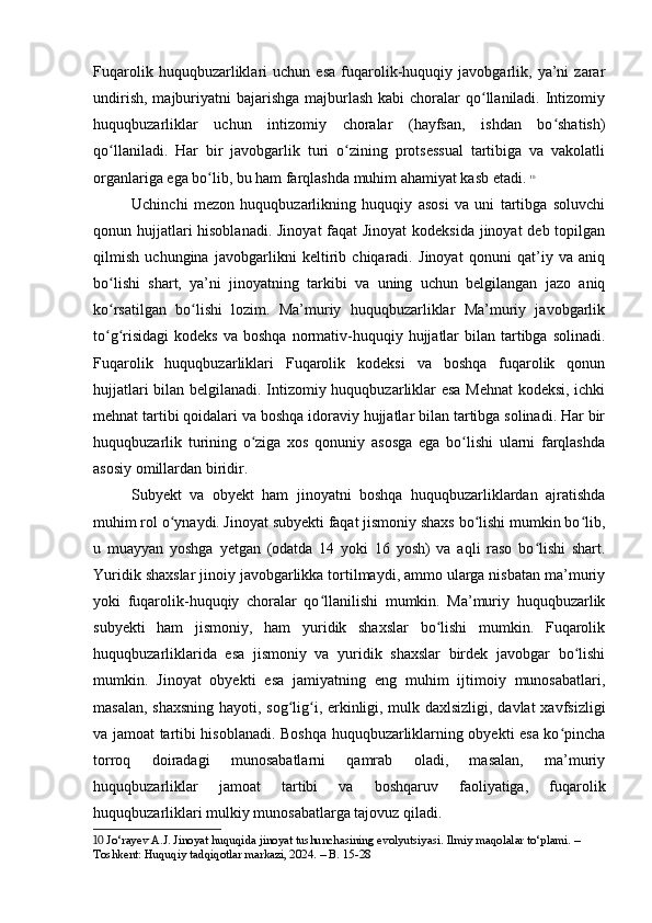 Fuqarolik   huquqbuzarliklari   uchun   esa   fuqarolik-huquqiy   javobgarlik,   ya’ni   zarar
undirish,  majburiyatni  bajarishga  majburlash  kabi  choralar  qo llaniladi. Intizomiyʻ
huquqbuzarliklar   uchun   intizomiy   choralar   (hayfsan,   ishdan   bo shatish)	
ʻ
qo llaniladi.   Har   bir   javobgarlik   turi   o zining   protsessual   tartibiga   va   vakolatli	
ʻ ʻ
organlariga ega bo lib, bu ham farqlashda muhim ahamiyat kasb etadi.	
ʻ   10
Uchinchi   mezon   huquqbuzarlikning   huquqiy   asosi   va   uni   tartibga   soluvchi
qonun hujjatlari  hisoblanadi. Jinoyat  faqat  Jinoyat  kodeksida jinoyat  deb topilgan
qilmish   uchungina   javobgarlikni   keltirib   chiqaradi.   Jinoyat   qonuni   qat’iy   va   aniq
bo lishi   shart,   ya’ni   jinoyatning   tarkibi   va   uning   uchun   belgilangan   jazo   aniq	
ʻ
ko rsatilgan   bo lishi   lozim.   Ma’muriy   huquqbuzarliklar   Ma’muriy   javobgarlik
ʻ ʻ
to g risidagi  kodeks   va boshqa  normativ-huquqiy  hujjatlar   bilan tartibga  solinadi.
ʻ ʻ
Fuqarolik   huquqbuzarliklari   Fuqarolik   kodeksi   va   boshqa   fuqarolik   qonun
hujjatlari bilan belgilanadi. Intizomiy huquqbuzarliklar esa Mehnat  kodeksi, ichki
mehnat tartibi qoidalari va boshqa idoraviy hujjatlar bilan tartibga solinadi. Har bir
huquqbuzarlik   turining   o ziga   xos   qonuniy   asosga   ega   bo lishi   ularni   farqlashda	
ʻ ʻ
asosiy omillardan biridir.
Subyekt   va   obyekt   ham   jinoyatni   boshqa   huquqbuzarliklardan   ajratishda
muhim rol o ynaydi. Jinoyat subyekti faqat jismoniy shaxs bo lishi mumkin bo lib,	
ʻ ʻ ʻ
u   muayyan   yoshga   yetgan   (odatda   14   yoki   16   yosh)   va   aqli   raso   bo lishi   shart.	
ʻ
Yuridik shaxslar jinoiy javobgarlikka tortilmaydi, ammo ularga nisbatan ma’muriy
yoki   fuqarolik-huquqiy   choralar   qo llanilishi   mumkin.   Ma’muriy   huquqbuzarlik	
ʻ
subyekti   ham   jismoniy,   ham   yuridik   shaxslar   bo lishi   mumkin.   Fuqarolik	
ʻ
huquqbuzarliklarida   esa   jismoniy   va   yuridik   shaxslar   birdek   javobgar   bo lishi	
ʻ
mumkin.   Jinoyat   obyekti   esa   jamiyatning   eng   muhim   ijtimoiy   munosabatlari,
masalan, shaxsning hayoti, sog lig i, erkinligi, mulk daxlsizligi, davlat xavfsizligi	
ʻ ʻ
va jamoat tartibi hisoblanadi. Boshqa huquqbuzarliklarning obyekti esa ko pincha	
ʻ
torroq   doiradagi   munosabatlarni   qamrab   oladi,   masalan,   ma’muriy
huquqbuzarliklar   jamoat   tartibi   va   boshqaruv   faoliyatiga,   fuqarolik
huquqbuzarliklari mulkiy munosabatlarga tajovuz qiladi.
10  Jo‘rayev A.J. Jinoyat huquqida jinoyat tushunchasining evolyutsiyasi. Ilmiy maqolalar to‘plami. – 
Toshkent: Huquqiy tadqiqotlar markazi, 2024. – B. 15-28 