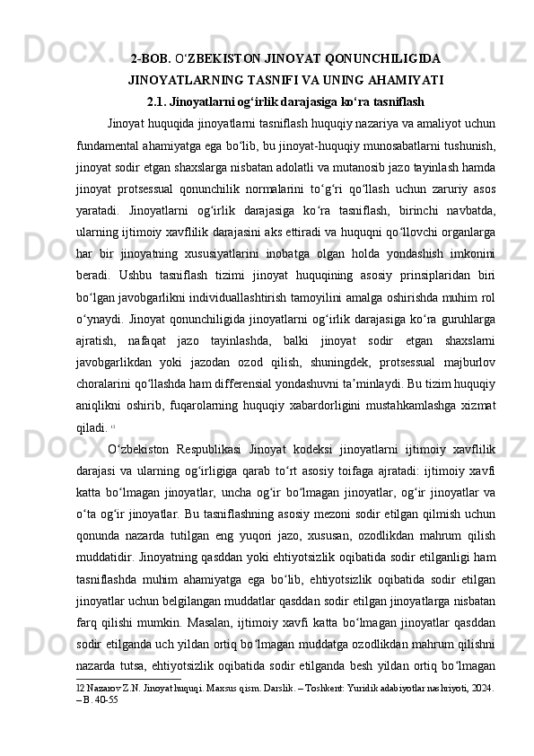 2-BOB.  O‘ ZBEKISTON JINOYAT QONUNCHILIGIDA
JINOYATLARNING TASNIFI VA UNING AHAMIYATI 
2.1. Jinoyatlarni og‘irlik darajasiga ko‘ra tasniflash
Jinoyat huquqida jinoyatlarni tasniflash huquqiy nazariya va amaliyot uchun
fundamental ahamiyatga ega bo lib, bu jinoyat-huquqiy munosabatlarni tushunish,ʻ
jinoyat sodir etgan shaxslarga nisbatan adolatli va mutanosib jazo tayinlash hamda
jinoyat   protsessual   qonunchilik   normalarini   to g ri   qo llash   uchun   zaruriy   asos	
ʻ ʻ ʻ
yaratadi.   Jinoyatlarni   og irlik   darajasiga   ko ra   tasniflash,   birinchi   navbatda,	
ʻ ʻ
ularning ijtimoiy xavflilik darajasini aks ettiradi va huquqni qo llovchi organlarga	
ʻ
har   bir   jinoyatning   xususiyatlarini   inobatga   olgan   holda   yondashish   imkonini
beradi.   Ushbu   tasniflash   tizimi   jinoyat   huquqining   asosiy   prinsiplaridan   biri
bo lgan javobgarlikni individuallashtirish tamoyilini amalga oshirishda muhim rol	
ʻ
o ynaydi.   Jinoyat   qonunchiligida   jinoyatlarni   og irlik   darajasiga   ko ra   guruhlarga
ʻ ʻ ʻ
ajratish,   nafaqat   jazo   tayinlashda,   balki   jinoyat   sodir   etgan   shaxslarni
javobgarlikdan   yoki   jazodan   ozod   qilish,   shuningdek,   protsessual   majburlov
choralarini qo llashda ham differensial yondashuvni ta minlaydi. Bu tizim huquqiy	
ʻ ʼ
aniqlikni   oshirib,   fuqarolarning   huquqiy   xabardorligini   mustahkamlashga   xizmat
qiladi.   12
O zbekiston   Respublikasi   Jinoyat   kodeksi   jinoyatlarni   ijtimoiy   xavflilik	
ʻ
darajasi   va   ularning   og irligiga   qarab   to rt   asosiy   toifaga   ajratadi:   ijtimoiy   xavfi	
ʻ ʻ
katta   bo lmagan   jinoyatlar,   uncha   og ir   bo lmagan   jinoyatlar,   og ir   jinoyatlar   va	
ʻ ʻ ʻ ʻ
o ta og ir jinoyatlar. Bu tasniflashning asosiy  mezoni  sodir  etilgan qilmish uchun	
ʻ ʻ
qonunda   nazarda   tutilgan   eng   yuqori   jazo,   xususan,   ozodlikdan   mahrum   qilish
muddatidir. Jinoyatning qasddan yoki ehtiyotsizlik oqibatida sodir etilganligi ham
tasniflashda   muhim   ahamiyatga   ega   bo lib,   ehtiyotsizlik   oqibatida   sodir   etilgan	
ʻ
jinoyatlar uchun belgilangan muddatlar qasddan sodir etilgan jinoyatlarga nisbatan
farq   qilishi   mumkin.   Masalan,   ijtimoiy   xavfi   katta   bo lmagan   jinoyatlar   qasddan	
ʻ
sodir etilganda uch yildan ortiq bo lmagan muddatga ozodlikdan mahrum qilishni	
ʻ
nazarda   tutsa,   ehtiyotsizlik   oqibatida   sodir   etilganda   besh   yildan   ortiq   bo lmagan	
ʻ
12  Nazarov Z.N. Jinoyat huquqi. Maxsus qism. Darslik. – Toshkent: Yuridik adabiyotlar nashriyoti, 2024.
– B. 40-55 