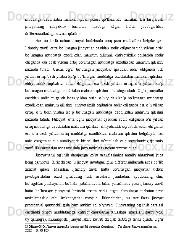 muddatga   ozodlikdan   mahrum   qilish   jazosi   qo llanilishi   mumkin.   Bu   farqlanishʻ
jinoyatning   subyektiv   tomonini   hisobga   olgan   holda   javobgarlikni
differensiallashga xizmat qiladi.   13
Har   bir   toifa   uchun   Jinoyat   kodeksida   aniq   jazo   muddatlari   belgilangan.
Ijtimoiy xavfi katta bo lmagan jinoyatlar qasddan sodir etilganda uch yildan ortiq	
ʻ
bo lmagan   muddatga   ozodlikdan   mahrum   qilishni,   ehtiyotsizlik   oqibatida   sodir	
ʻ
etilganda   esa   besh   yildan   ortiq  bo lmagan   muddatga  ozodlikdan   mahrum   qilishni	
ʻ
nazarda   tutadi.   Uncha   og ir   bo lmagan   jinoyatlar   qasddan   sodir   etilganda   uch	
ʻ ʻ
yildan   ortiq,   besh   yildan   ko p   bo lmagan   muddatga   ozodlikdan   mahrum   qilishni,
ʻ ʻ
ehtiyotsizlik   oqibatida   sodir   etilganda   esa   besh   yildan   ortiq,   o n   yildan   ko p	
ʻ ʻ
bo lmagan muddatga ozodlikdan mahrum qilishni o z ichiga oladi. Og ir jinoyatlar	
ʻ ʻ ʻ
qasddan   sodir   etilganda   besh   yildan   ortiq,   o n   yildan   ko p   bo lmagan   muddatga	
ʻ ʻ ʻ
ozodlikdan mahrum qilishni, ehtiyotsizlik oqibatida sodir etilganda esa o n yildan	
ʻ
ortiq,   o n   besh   yildan   ko p   bo lmagan   muddatga   ozodlikdan   mahrum   qilishni	
ʻ ʻ ʻ
nazarda   tutadi.   Nihoyat,   o ta   og ir   jinoyatlar   qasddan   sodir   etilganda   o n   yildan	
ʻ ʻ ʻ
ortiq muddatga ozodlikdan mahrum qilishni, ehtiyotsizlik oqibatida sodir etilganda
esa   o n   besh   yildan   ortiq   muddatga   ozodlikdan   mahrum   qilishni   belgilaydi.   Bu	
ʻ
aniq   chegaralar   sud   amaliyotida   bir   xillikni   ta minlash   va   jinoyatlarning   ijtimoiy	
ʼ
xavflilik darajasiga mos ravishda jazo tayinlash uchun xizmat qiladi.
Jinoyatlarni   og irlik   darajasiga   ko ra   tasniflashning   amaliy   ahamiyati   juda	
ʻ ʻ
keng qamrovli. Birinchidan, u jinoyat javobgarligini differensiallashda asos bo lib	
ʻ
xizmat   qiladi.   Masalan,   ijtimoiy   xavfi   katta   bo lmagan   jinoyatlar   uchun	
ʻ
javobgarlikdan   ozod   qilishning   turli   asoslari,   jumladan,   aybdorning   chin
ko ngildan pushaymon bo lishi, jabrlanuvchi bilan yarashtiruv yoki ijtimoiy xavfi	
ʻ ʻ
katta   bo lmagan   jinoyatni   birinchi   marta   sodir   etgan   shaxslarga   nisbatan   jazo	
ʻ
tayinlamaslik   kabi   imkoniyatlar   mavjud.   Ikkinchidan,   bu   tasniflash   jinoyat
protsessual  qonunchiligida ham muhim rol o ynaydi. Jinoyatning og irlik darajasi	
ʻ ʻ
dastlabki   tergov   muddatlariga,   ehtiyot   choralarini   tanlashga   (masalan,   garov   yoki
uy qamog i), shuningdek, jinoyat ishini ko rib chiqish tartibiga ta sir qiladi. Og ir	
ʻ ʻ ʼ ʻ
13  Olimov H.O. Jinoyat huquqida jinoyat tarkibi va uning ahamiyati. – Toshkent: Fan va texnologiya, 
2022. – B. 90-105 