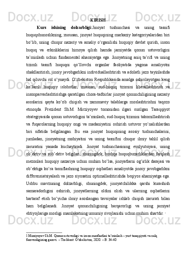 KIRISH
Kurs   ishining   dolzarbligi: Jinoyat   tushunchasi   va   uning   tasnifi
huquqshunoslikning,  xususan,   jinoyat  huquqining markaziy  kategoriyalaridan  biri
bo‘lib,   uning   chuqur   nazariy   va   amaliy   o‘rganilishi   huquqiy   davlat   qurish,   inson
huquq   va   erkinliklarini   himoya   qilish   hamda   jamiyatda   qonun   ustuvorligini
ta’minlash   uchun   fundamental   ahamiyatga   ega.   Jinoyatning   aniq   ta’rifi   va   uning
tizimli   tasnifi   huquqni   qo‘llovchi   organlar   faoliyatida   yagona   amaliyotni
shakllantirish, jinoiy javobgarlikni individuallashtirish va adolatli jazo tayinlashda
hal qiluvchi rol o‘ynaydi. O‘zbekiston Respublikasida amalga oshirilayotgan keng
ko‘lamli   huquqiy   islohotlar,   xususan,   sud-huquq   tizimini   liberallashtirish   va
insonparvarlashtirishga qaratilgan chora-tadbirlar jinoyat qonunchiligining nazariy
asoslarini   qayta   ko‘rib   chiqish   va   zamonaviy   talablarga   moslashtirishni   taqozo
etmoqda.   Prezident   Sh.M.   Mirziyoyev   tomonidan   ilgari   surilgan   Taraqqiyot
strategiyasida qonun ustuvorligini ta’minlash, sud-huquq tizimini takomillashtirish
va   fuqarolarning   huquqiy   ongi   va   madaniyatini   oshirish   ustuvor   yo‘nalishlardan
biri   sifatida   belgilangan.   Bu   esa   jinoyat   huquqining   asosiy   tushunchalarini,
jumladan,   jinoyatning   mohiyatini   va   uning   tasnifini   chuqur   ilmiy   tahlil   qilish
zaruratini   yanada   kuchaytiradi.   Jinoyat   tushunchasining   evolyutsiyasi,   uning
ob’ektiv   va   sub’ektiv   belgilari,   shuningdek,   boshqa   huquqbuzarliklardan   farqlash
mezonlari huquqiy nazariya uchun muhim bo‘lsa, jinoyatlarni  og‘irlik darajasi  va
ob’ektiga   ko‘ra   tasniflashning   huquqiy   oqibatlari   amaliyotda   jinoiy   javobgarlikni
differensiatsiyalash va jazo siyosatini optimallashtirishda beqiyos ahamiyatga ega.
Ushbu   mavzuning   dolzarbligi,   shuningdek,   jinoyatchilikka   qarshi   kurashish
samaradorligini   oshirish,   jinoyatlarning   oldini   olish   va   ularning   oqibatlarini
bartaraf   etish   bo‘yicha   ilmiy   asoslangan   tavsiyalar   ishlab   chiqish   zarurati   bilan
ham   belgilanadi.   Jinoyat   qonunchiligining   barqarorligi   va   uning   jamiyat
ehtiyojlariga mosligi mamlakatning umumiy rivojlanishi uchun muhim shartdir.   1
1  Mirziyoyev Sh.M. Qonun ustuvorligi va inson manfaatlari ta’minlash – yurt taraqqiyoti va xalq 
farovonligining garovi. – Toshkent: O‘zbekiston, 2020. – B. 34-40 