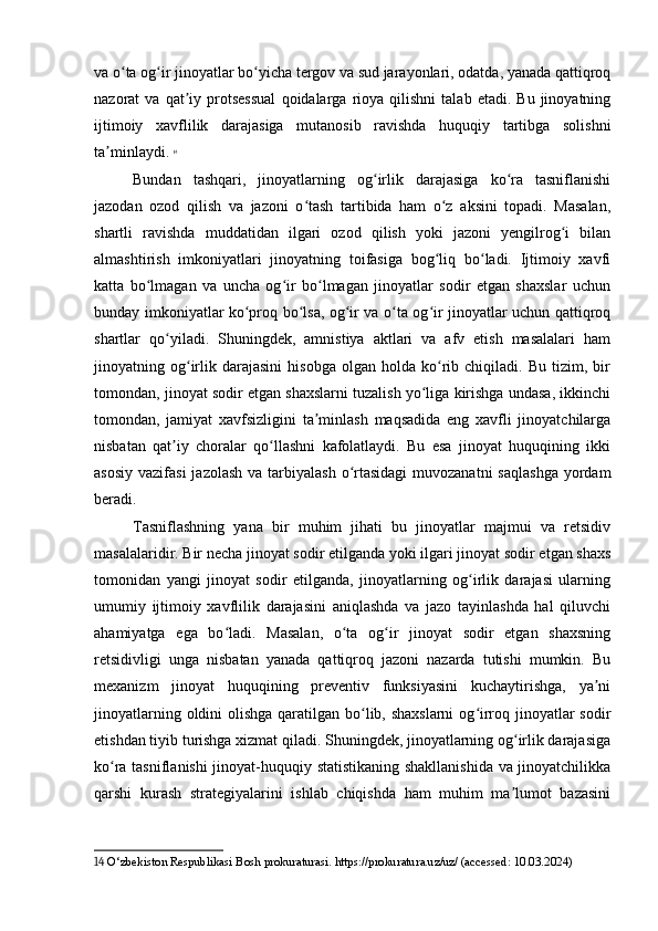 va o ta og ir jinoyatlar bo yicha tergov va sud jarayonlari, odatda, yanada qattiqroqʻ ʻ ʻ
nazorat   va   qat iy  protsessual   qoidalarga  rioya  qilishni   talab   etadi.  Bu   jinoyatning	
ʼ
ijtimoiy   xavflilik   darajasiga   mutanosib   ravishda   huquqiy   tartibga   solishni
ta minlaydi.	
ʼ   14
Bundan   tashqari,   jinoyatlarning   og irlik   darajasiga   ko ra   tasniflanishi	
ʻ ʻ
jazodan   ozod   qilish   va   jazoni   o tash   tartibida   ham   o z   aksini   topadi.   Masalan,	
ʻ ʻ
shartli   ravishda   muddatidan   ilgari   ozod   qilish   yoki   jazoni   yengilrog i   bilan	
ʻ
almashtirish   imkoniyatlari   jinoyatning   toifasiga   bog liq   bo ladi.   Ijtimoiy   xavfi	
ʻ ʻ
katta   bo lmagan   va   uncha   og ir   bo lmagan   jinoyatlar   sodir   etgan   shaxslar   uchun	
ʻ ʻ ʻ
bunday imkoniyatlar ko proq bo lsa, og ir va o ta og ir jinoyatlar uchun qattiqroq	
ʻ ʻ ʻ ʻ ʻ
shartlar   qo yiladi.   Shuningdek,   amnistiya   aktlari   va   afv   etish   masalalari   ham	
ʻ
jinoyatning  og irlik   darajasini   hisobga   olgan   holda   ko rib  chiqiladi.   Bu   tizim,   bir	
ʻ ʻ
tomondan, jinoyat sodir etgan shaxslarni tuzalish yo liga kirishga undasa, ikkinchi	
ʻ
tomondan,   jamiyat   xavfsizligini   ta minlash   maqsadida   eng   xavfli   jinoyatchilarga	
ʼ
nisbatan   qat iy   choralar   qo llashni   kafolatlaydi.   Bu   esa   jinoyat   huquqining   ikki	
ʼ ʻ
asosiy  vazifasi  jazolash  va tarbiyalash  o rtasidagi  muvozanatni  saqlashga  yordam	
ʻ
beradi.
Tasniflashning   yana   bir   muhim   jihati   bu   jinoyatlar   majmui   va   retsidiv
masalalaridir. Bir necha jinoyat sodir etilganda yoki ilgari jinoyat sodir etgan shaxs
tomonidan   yangi   jinoyat   sodir   etilganda,   jinoyatlarning   og irlik   darajasi   ularning	
ʻ
umumiy   ijtimoiy   xavflilik   darajasini   aniqlashda   va   jazo   tayinlashda   hal   qiluvchi
ahamiyatga   ega   bo ladi.   Masalan,   o ta   og ir   jinoyat   sodir   etgan   shaxsning	
ʻ ʻ ʻ
retsidivligi   unga   nisbatan   yanada   qattiqroq   jazoni   nazarda   tutishi   mumkin.   Bu
mexanizm   jinoyat   huquqining   preventiv   funksiyasini   kuchaytirishga,   ya ni	
ʼ
jinoyatlarning oldini olishga qaratilgan bo lib, shaxslarni  og irroq jinoyatlar  sodir	
ʻ ʻ
etishdan tiyib turishga xizmat qiladi. Shuningdek, jinoyatlarning og irlik darajasiga	
ʻ
ko ra tasniflanishi  jinoyat-huquqiy statistikaning shakllanishida va jinoyatchilikka	
ʻ
qarshi   kurash   strategiyalarini   ishlab   chiqishda   ham   muhim   ma lumot   bazasini	
ʼ
14  O‘zbekiston Respublikasi Bosh prokuraturasi. https://prokuratura.uz/uz/ (accessed: 10.03.2024) 