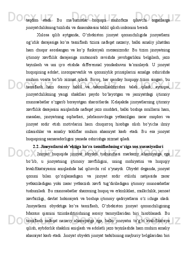 taqdim   etadi.   Bu   ma lumotlar   huquqni   muhofaza   qiluvchi   organlargaʼ
jinoyatchilikning tuzilishi va dinamikasini tahlil qilish imkonini beradi.
Xulosa   qilib   aytganda,   O zbekiston   jinoyat   qonunchiligida   jinoyatlarni	
ʻ
og irlik   darajasiga   ko ra   tasniflash   tizimi   nafaqat   nazariy,   balki   amaliy   jihatdan	
ʻ ʻ
ham   chuqur   asoslangan   va   ko p   funksiyali   mexanizmdir.   Bu   tizim   jinoyatning	
ʻ
ijtimoiy   xavflilik   darajasiga   mutanosib   ravishda   javobgarlikni   belgilash,   jazo
tayinlash   va   uni   ijro   etishda   differensial   yondashuvni   ta minlaydi.   U   jinoyat	
ʼ
huquqining   adolat,   insonparvarlik   va   qonuniylik   prinsiplarini   amalga   oshirishda
muhim   vosita   bo lib   xizmat   qiladi.   Biroq,   har   qanday   huquqiy   tizim   singari,   bu	
ʻ
tasniflash   ham   doimiy   tahlil   va   takomillashtirishni   talab   qiladi,   ayniqsa,
jinoyatchilikning   yangi   shakllari   paydo   bo layotgan   va   jamiyatdagi   ijtimoiy	
ʻ
munosabatlar   o zgarib   borayotgan   sharoitlarda.   Kelajakda   jinoyatlarning   ijtimoiy	
ʻ
xavflilik   darajasini   aniqlashda   nafaqat   jazo   muddati,   balki   boshqa   omillarni   ham,
masalan,   jinoyatning   oqibatlari,   jabrlanuvchiga   yetkazilgan   zarar   miqdori   va
jinoyat   sodir   etish   motivlarini   ham   chuqurroq   hisobga   olish   bo yicha   ilmiy	
ʻ
izlanishlar   va   amaliy   takliflar   muhim   ahamiyat   kasb   etadi.   Bu   esa   jinoyat
huquqining samaradorligini yanada oshirishga xizmat qiladi.
2.2. Jinoyatlarni ob’ektiga ko‘ra tasniflashning o‘ziga xos xususiyatlari
Jinoyat   huquqida   jinoyat   obyekti   tushunchasi   markaziy   ahamiyatga   ega
bo lib,   u   jinoyatning   ijtimoiy   xavfliligini,   uning   mohiyatini   va   huquqiy	
ʻ
kvalifikatsiyasini   aniqlashda   hal   qiluvchi   rol   o ynaydi.   Obyekt   deganda,   jinoyat	
ʻ
qonuni   bilan   qo riqlanadigan   va   jinoyat   sodir   etilishi   natijasida   zarar	
ʻ
yetkaziladigan   yoki   zarar   yetkazish   xavfi   tug diriladigan   ijtimoiy   munosabatlar	
ʻ
tushuniladi. Bu munosabatlar  shaxsning huquq va erkinliklari, mulkchilik, jamoat
xavfsizligi,   davlat   hokimiyati   va   boshqa   ijtimoiy   qadriyatlarni   o z   ichiga   oladi.	
ʻ
Jinoyatlarni   obyektiga   ko ra   tasniflash,   O zbekiston   jinoyat   qonunchiligining	
ʻ ʻ
Maxsus   qismini   tizimlashtirishning   asosiy   tamoyillaridan   biri   hisoblanadi.   Bu
tasniflash   nafaqat   nazariy   ahamiyatga   ega,   balki   jinoyatni   to g ri   kvalifikatsiya	
ʻ ʻ
qilish, aybdorlik shaklini aniqlash va adolatli jazo tayinlashda ham muhim amaliy
ahamiyat kasb etadi. Jinoyat obyekti jinoyat tarkibining majburiy belgilaridan biri 