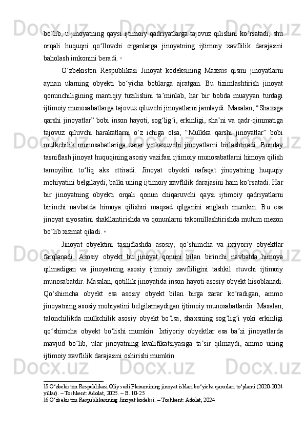 bo lib,   u   jinoyatning   qaysi   ijtimoiy   qadriyatlarga   tajovuz   qilishini   ko rsatadi,   shuʻ ʻ
orqali   huquqni   qo llovchi   organlarga   jinoyatning   ijtimoiy   xavflilik   darajasini	
ʻ
baholash imkonini beradi.   15
O zbekiston   Respublikasi   Jinoyat   kodeksining   Maxsus   qismi   jinoyatlarni	
ʻ
aynan   ularning   obyekti   bo yicha   boblarga   ajratgan.   Bu   tizimlashtirish   jinoyat	
ʻ
qonunchiligining   mantiqiy   tuzilishini   ta minlab,   har   bir   bobda   muayyan   turdagi	
ʼ
ijtimoiy munosabatlarga tajovuz qiluvchi jinoyatlarni jamlaydi. Masalan, “Shaxsga
qarshi jinoyatlar” bobi inson hayoti, sog lig i, erkinligi, sha ni va qadr-qimmatiga
ʻ ʻ ʼ
tajovuz   qiluvchi   harakatlarni   o z   ichiga   olsa,   “Mulkka   qarshi   jinoyatlar”   bobi	
ʻ
mulkchilik   munosabatlariga   zarar   yetkazuvchi   jinoyatlarni   birlashtiradi.   Bunday
tasniflash jinoyat huquqining asosiy vazifasi ijtimoiy munosabatlarni himoya qilish
tamoyilini   to liq   aks   ettiradi.   Jinoyat   obyekti   nafaqat   jinoyatning   huquqiy	
ʻ
mohiyatini belgilaydi, balki uning ijtimoiy xavflilik darajasini ham ko rsatadi. Har	
ʻ
bir   jinoyatning   obyekti   orqali   qonun   chiqaruvchi   qaysi   ijtimoiy   qadriyatlarni
birinchi   navbatda   himoya   qilishni   maqsad   qilganini   anglash   mumkin.   Bu   esa
jinoyat siyosatini shakllantirishda va qonunlarni takomillashtirishda muhim mezon
bo lib xizmat qiladi.	
ʻ   16
Jinoyat   obyektini   tasniflashda   asosiy,   qo shimcha   va   ixtiyoriy   obyektlar	
ʻ
farqlanadi.   Asosiy   obyekt   bu   jinoyat   qonuni   bilan   birinchi   navbatda   himoya
qilinadigan   va   jinoyatning   asosiy   ijtimoiy   xavfliligini   tashkil   etuvchi   ijtimoiy
munosabatdir. Masalan, qotillik jinoyatida inson hayoti asosiy obyekt hisoblanadi.
Qo shimcha   obyekt   esa   asosiy   obyekt   bilan   birga   zarar   ko radigan,   ammo	
ʻ ʻ
jinoyatning asosiy mohiyatini belgilamaydigan ijtimoiy munosabatlardir. Masalan,
talonchilikda   mulkchilik   asosiy   obyekt   bo lsa,   shaxsning   sog lig i   yoki   erkinligi	
ʻ ʻ ʻ
qo shimcha   obyekt   bo lishi   mumkin.   Ixtiyoriy   obyektlar   esa   ba zi   jinoyatlarda	
ʻ ʻ ʼ
mavjud   bo lib,   ular   jinoyatning   kvalifikatsiyasiga   ta sir   qilmaydi,   ammo   uning	
ʻ ʼ
ijtimoiy xavflilik darajasini oshirishi mumkin.
15  O‘zbekiston Respublikasi Oliy sudi Plenumining jinoyat ishlari bo‘yicha qarorlari to‘plami (2020-2024
yillar). – Toshkent: Adolat, 2025. – B. 10-25
16  O‘zbekiston Respublikasining Jinoyat kodeksi. – Toshkent: Adolat, 2024 