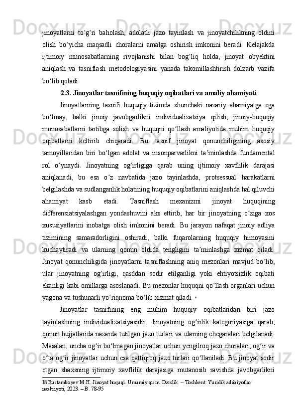 jinoyatlarni   to g ri   baholash,   adolatli   jazo   tayinlash   va   jinoyatchilikning   oldiniʻ ʻ
olish   bo yicha   maqsadli   choralarni   amalga   oshirish   imkonini   beradi.   Kelajakda	
ʻ
ijtimoiy   munosabatlarning   rivojlanishi   bilan   bog liq   holda,   jinoyat   obyektini	
ʻ
aniqlash   va   tasniflash   metodologiyasini   yanada   takomillashtirish   dolzarb   vazifa
bo lib qoladi.	
ʻ
2.3. Jinoyatlar tasnifining huquqiy oqibatlari va amaliy ahamiyati
Jinoyatlarning   tasnifi   huquqiy   tizimda   shunchaki   nazariy   ahamiyatga   ega
bo lmay,   balki   jinoiy   javobgarlikni   individualizatsiya   qilish,   jinoiy-huquqiy
ʻ
munosabatlarni   tartibga   solish   va   huquqni   qo llash   amaliyotida   muhim   huquqiy	
ʻ
oqibatlarni   keltirib   chiqaradi.   Bu   tasnif   jinoyat   qonunchiligining   asosiy
tamoyillaridan   biri   bo lgan   adolat   va   insonparvarlikni   ta minlashda   fundamental	
ʻ ʼ
rol   o ynaydi.   Jinoyatning   og irligiga   qarab   uning   ijtimoiy   xavflilik   darajasi	
ʻ ʻ
aniqlanadi,   bu   esa   o z   navbatida   jazo   tayinlashda,   protsessual   harakatlarni	
ʻ
belgilashda va sudlanganlik holatining huquqiy oqibatlarini aniqlashda hal qiluvchi
ahamiyat   kasb   etadi.   Tasniflash   mexanizmi   jinoyat   huquqining
differensiatsiyalashgan   yondashuvini   aks   ettirib,   har   bir   jinoyatning   o ziga   xos	
ʻ
xususiyatlarini   inobatga   olish   imkonini   beradi.   Bu   jarayon   nafaqat   jinoiy   adliya
tizimining   samaradorligini   oshiradi,   balki   fuqarolarning   huquqiy   himoyasini
kuchaytiradi   va   ularning   qonun   oldida   tengligini   ta minlashga   xizmat   qiladi.	
ʼ
Jinoyat   qonunchiligida   jinoyatlarni   tasniflashning   aniq   mezonlari   mavjud   bo lib,	
ʻ
ular   jinoyatning   og irligi,   qasddan   sodir   etilganligi   yoki   ehtiyotsizlik   oqibati	
ʻ
ekanligi kabi omillarga asoslanadi. Bu mezonlar huquqni qo llash organlari uchun	
ʻ
yagona va tushunarli yo riqnoma bo lib xizmat qiladi.	
ʻ ʻ   18
Jinoyatlar   tasnifining   eng   muhim   huquqiy   oqibatlaridan   biri   jazo
tayinlashning   individualizatsiyasidir.   Jinoyatning   og irlik   kategoriyasiga   qarab,	
ʻ
qonun hujjatlarida nazarda tutilgan jazo turlari va ularning chegaralari belgilanadi.
Masalan, uncha og ir bo lmagan jinoyatlar uchun yengilroq jazo choralari, og ir va	
ʻ ʻ ʻ
o ta og ir  jinoyatlar  uchun esa  qattiqroq jazo turlari  qo llaniladi. Bu jinoyat sodir	
ʻ ʻ ʻ
etgan   shaxsning   ijtimoiy   xavflilik   darajasiga   mutanosib   ravishda   javobgarlikni
18  Rustamboyev M.H. Jinoyat huquqi. Umumiy qism. Darslik. – Toshkent: Yuridik adabiyotlar 
nashriyoti, 2023. – B. 78-95 