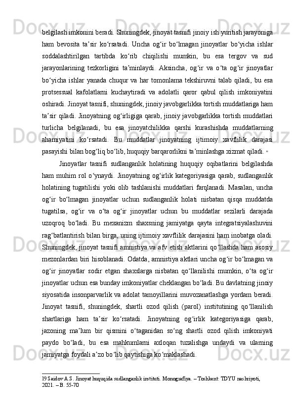 belgilash imkonini beradi. Shuningdek, jinoyat tasnifi jinoiy ish yuritish jarayoniga
ham   bevosita   ta sir   ko rsatadi.   Uncha   og ir   bo lmagan   jinoyatlar   bo yicha   ishlarʼ ʻ ʻ ʻ ʻ
soddalashtirilgan   tartibda   ko rib   chiqilishi   mumkin,   bu   esa   tergov   va   sud	
ʻ
jarayonlarining   tezkorligini   ta minlaydi.   Aksincha,   og ir   va   o ta   og ir   jinoyatlar
ʼ ʻ ʻ ʻ
bo yicha   ishlar   yanada   chuqur   va   har   tomonlama   tekshiruvni   talab   qiladi,   bu   esa	
ʻ
protsessual   kafolatlarni   kuchaytiradi   va   adolatli   qaror   qabul   qilish   imkoniyatini
oshiradi. Jinoyat tasnifi, shuningdek, jinoiy javobgarlikka tortish muddatlariga ham
ta sir  qiladi. Jinoyatning og irligiga qarab, jinoiy javobgarlikka tortish muddatlari
ʼ ʻ
turlicha   belgilanadi,   bu   esa   jinoyatchilikka   qarshi   kurashishda   muddatlarning
ahamiyatini   ko rsatadi.   Bu   muddatlar   jinoyatning   ijtimoiy   xavflilik   darajasi	
ʻ
pasayishi bilan bog liq bo lib, huquqiy barqarorlikni ta minlashga xizmat qiladi.	
ʻ ʻ ʼ   19
Jinoyatlar   tasnifi   sudlanganlik   holatining   huquqiy   oqibatlarini   belgilashda
ham   muhim   rol  o ynaydi.  Jinoyatning  og irlik  kategoriyasiga   qarab,   sudlanganlik
ʻ ʻ
holatining   tugatilishi   yoki   olib   tashlanishi   muddatlari   farqlanadi.   Masalan,   uncha
og ir   bo lmagan   jinoyatlar   uchun   sudlanganlik   holati   nisbatan   qisqa   muddatda	
ʻ ʻ
tugatilsa,   og ir   va   o ta   og ir   jinoyatlar   uchun   bu   muddatlar   sezilarli   darajada	
ʻ ʻ ʻ
uzoqroq   bo ladi.   Bu   mexanizm   shaxsning   jamiyatga   qayta   integratsiyalashuvini
ʻ
rag batlantirish bilan birga, uning ijtimoiy xavflilik darajasini ham inobatga oladi.	
ʻ
Shuningdek, jinoyat tasnifi amnistiya va afv etish aktlarini qo llashda ham asosiy	
ʻ
mezonlardan biri hisoblanadi. Odatda, amnistiya aktlari uncha og ir bo lmagan va	
ʻ ʻ
og ir   jinoyatlar   sodir   etgan   shaxslarga   nisbatan   qo llanilishi   mumkin,   o ta   og ir	
ʻ ʻ ʻ ʻ
jinoyatlar uchun esa bunday imkoniyatlar cheklangan bo ladi. Bu davlatning jinoiy	
ʻ
siyosatida insonparvarlik va adolat tamoyillarini muvozanatlashga yordam beradi.
Jinoyat   tasnifi,   shuningdek,   shartli   ozod   qilish   (parol)   institutining   qo llanilish	
ʻ
shartlariga   ham   ta sir   ko rsatadi.   Jinoyatning   og irlik   kategoriyasiga   qarab,	
ʼ ʻ ʻ
jazoning   ma lum   bir   qismini   o taganidan   so ng   shartli   ozod   qilish   imkoniyati	
ʼ ʻ ʻ
paydo   bo ladi,   bu   esa   mahkumlarni   axloqan   tuzalishga   undaydi   va   ularning	
ʻ
jamiyatga foydali a zo bo lib qaytishiga ko maklashadi.	
ʼ ʻ ʻ
19  Saidov A.S. Jinoyat huquqida sudlanganlik instituti. Monografiya. – Toshkent: TDYU nashriyoti, 
2021. – B. 55-70 