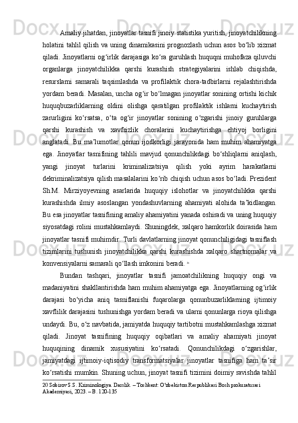 Amaliy jihatdan, jinoyatlar tasnifi jinoiy statistika yuritish, jinoyatchilikning
holatini  tahlil  qilish  va uning dinamikasini  prognozlash  uchun asos  bo lib xizmatʻ
qiladi. Jinoyatlarni og irlik darajasiga ko ra guruhlash huquqni muhofaza qiluvchi	
ʻ ʻ
organlarga   jinoyatchilikka   qarshi   kurashish   strategiyalarini   ishlab   chiqishda,
resurslarni   samarali   taqsimlashda   va   profilaktik   chora-tadbirlarni   rejalashtirishda
yordam beradi. Masalan,  uncha og ir bo lmagan jinoyatlar sonining ortishi  kichik	
ʻ ʻ
huquqbuzarliklarning   oldini   olishga   qaratilgan   profilaktik   ishlarni   kuchaytirish
zarurligini   ko rsatsa,   o ta   og ir   jinoyatlar   sonining   o zgarishi   jinoiy   guruhlarga	
ʻ ʻ ʻ ʻ
qarshi   kurashish   va   xavfsizlik   choralarini   kuchaytirishga   ehtiyoj   borligini
anglatadi.   Bu   ma lumotlar   qonun   ijodkorligi   jarayonida   ham   muhim   ahamiyatga	
ʼ
ega.   Jinoyatlar   tasnifining   tahlili   mavjud   qonunchilikdagi   bo shliqlarni   aniqlash,	
ʻ
yangi   jinoyat   turlarini   kriminalizatsiya   qilish   yoki   ayrim   harakatlarni
dekriminalizatsiya qilish masalalarini ko rib chiqish uchun asos bo ladi. Prezident	
ʻ ʻ
Sh.M.   Mirziyoyevning   asarlarida   huquqiy   islohotlar   va   jinoyatchilikka   qarshi
kurashishda   ilmiy   asoslangan   yondashuvlarning   ahamiyati   alohida   ta kidlangan.	
ʼ
Bu esa jinoyatlar tasnifining amaliy ahamiyatini yanada oshiradi va uning huquqiy
siyosatdagi  rolini mustahkamlaydi. Shuningdek, xalqaro hamkorlik doirasida ham
jinoyatlar tasnifi muhimdir. Turli davlatlarning jinoyat qonunchiligidagi tasniflash
tizimlarini   tushunish   jinoyatchilikka   qarshi   kurashishda   xalqaro   shartnomalar   va
konvensiyalarni samarali qo llash imkonini beradi.	
ʻ   20
Bundan   tashqari,   jinoyatlar   tasnifi   jamoatchilikning   huquqiy   ongi   va
madaniyatini shakllantirishda ham muhim ahamiyatga ega. Jinoyatlarning og irlik	
ʻ
darajasi   bo yicha   aniq   tasniflanishi   fuqarolarga   qonunbuzarliklarning   ijtimoiy	
ʻ
xavflilik darajasini tushunishga yordam beradi va ularni qonunlarga rioya qilishga
undaydi. Bu, o z navbatida, jamiyatda huquqiy tartibotni mustahkamlashga xizmat	
ʻ
qiladi.   Jinoyat   tasnifining   huquqiy   oqibatlari   va   amaliy   ahamiyati   jinoyat
huquqining   dinamik   xususiyatini   ko rsatadi.   Qonunchilikdagi   o zgarishlar,	
ʻ ʻ
jamiyatdagi   ijtimoiy-iqtisodiy   transformatsiyalar   jinoyatlar   tasnifiga   ham   ta sir	
ʼ
ko rsatishi mumkin. Shuning uchun, jinoyat tasnifi tizimini doimiy ravishda tahlil	
ʻ
20  Sobirov S.S. Kriminologiya. Darslik. – Toshkent: O‘zbekiston Respublikasi Bosh prokuraturasi 
Akademiyasi, 2023. – B. 120-135 
