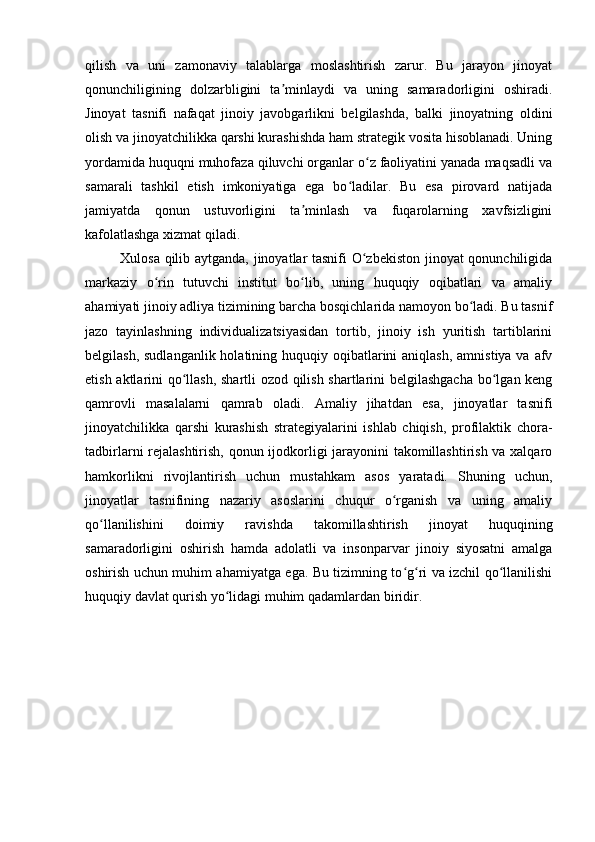 qilish   va   uni   zamonaviy   talablarga   moslashtirish   zarur.   Bu   jarayon   jinoyat
qonunchiligining   dolzarbligini   ta minlaydi   va   uning   samaradorligini   oshiradi.ʼ
Jinoyat   tasnifi   nafaqat   jinoiy   javobgarlikni   belgilashda,   balki   jinoyatning   oldini
olish va jinoyatchilikka qarshi kurashishda ham strategik vosita hisoblanadi. Uning
yordamida huquqni muhofaza qiluvchi organlar o z faoliyatini yanada maqsadli va	
ʻ
samarali   tashkil   etish   imkoniyatiga   ega   bo ladilar.   Bu   esa   pirovard   natijada	
ʻ
jamiyatda   qonun   ustuvorligini   ta minlash   va   fuqarolarning   xavfsizligini	
ʼ
kafolatlashga xizmat qiladi.
Xulosa qilib aytganda, jinoyatlar tasnifi O zbekiston jinoyat qonunchiligida	
ʻ
markaziy   o rin   tutuvchi   institut   bo lib,   uning   huquqiy   oqibatlari   va   amaliy	
ʻ ʻ
ahamiyati jinoiy adliya tizimining barcha bosqichlarida namoyon bo ladi. Bu tasnif	
ʻ
jazo   tayinlashning   individualizatsiyasidan   tortib,   jinoiy   ish   yuritish   tartiblarini
belgilash, sudlanganlik  holatining huquqiy oqibatlarini  aniqlash,  amnistiya va  afv
etish aktlarini qo llash, shartli ozod qilish shartlarini belgilashgacha  bo lgan keng	
ʻ ʻ
qamrovli   masalalarni   qamrab   oladi.   Amaliy   jihatdan   esa,   jinoyatlar   tasnifi
jinoyatchilikka   qarshi   kurashish   strategiyalarini   ishlab   chiqish,   profilaktik   chora-
tadbirlarni rejalashtirish, qonun ijodkorligi jarayonini takomillashtirish va xalqaro
hamkorlikni   rivojlantirish   uchun   mustahkam   asos   yaratadi.   Shuning   uchun,
jinoyatlar   tasnifining   nazariy   asoslarini   chuqur   o rganish   va   uning   amaliy	
ʻ
qo llanilishini   doimiy   ravishda   takomillashtirish   jinoyat   huquqining	
ʻ
samaradorligini   oshirish   hamda   adolatli   va   insonparvar   jinoiy   siyosatni   amalga
oshirish uchun muhim ahamiyatga ega. Bu tizimning to g ri va izchil qo llanilishi	
ʻ ʻ ʻ
huquqiy davlat qurish yo lidagi muhim qadamlardan biridir.	
ʻ 