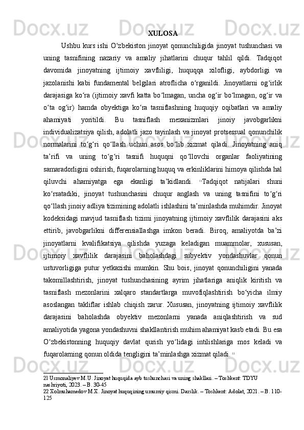 XULOSA
Ushbu   kurs   ishi   O zbekiston   jinoyat   qonunchiligida   jinoyat   tushunchasi   vaʻ
uning   tasnifining   nazariy   va   amaliy   jihatlarini   chuqur   tahlil   qildi.   Tadqiqot
davomida   jinoyatning   ijtimoiy   xavfliligi,   huquqqa   xilofligi,   aybdorligi   va
jazolanishi   kabi   fundamental   belgilari   atroflicha   o rganildi.   Jinoyatlarni   og irlik	
ʻ ʻ
darajasiga ko ra (ijtimoiy xavfi katta bo lmagan, uncha og ir  bo lmagan, og ir  va	
ʻ ʻ ʻ ʻ ʻ
o ta   og ir)   hamda   obyektiga   ko ra   tasniflashning   huquqiy   oqibatlari   va   amaliy	
ʻ ʻ ʻ
ahamiyati   yoritildi.   Bu   tasniflash   mexanizmlari   jinoiy   javobgarlikni
individualizatsiya qilish, adolatli jazo tayinlash va jinoyat protsessual qonunchilik
normalarini   to g ri   qo llash   uchun   asos   bo lib   xizmat   qiladi.   Jinoyatning   aniq	
ʻ ʻ ʻ ʻ
ta’rifi   va   uning   to g ri   tasnifi   huquqni   qo llovchi   organlar   faoliyatining	
ʻ ʻ ʻ
samaradorligini oshirish, fuqarolarning huquq va erkinliklarini himoya qilishda hal
qiluvchi   ahamiyatga   ega   ekanligi   ta’kidlandi.   21
Tadqiqot   natijalari   shuni
ko rsatadiki,   jinoyat   tushunchasini   chuqur   anglash   va   uning   tasnifini   to g ri	
ʻ ʻ ʻ
qo llash jinoiy adliya tizimining adolatli ishlashini ta’minlashda muhimdir. Jinoyat
ʻ
kodeksidagi   mavjud   tasniflash   tizimi   jinoyatning   ijtimoiy   xavflilik   darajasini   aks
ettirib,   javobgarlikni   differensiallashga   imkon   beradi.   Biroq,   amaliyotda   ba’zi
jinoyatlarni   kvalifikatsiya   qilishda   yuzaga   keladigan   muammolar,   xususan,
ijtimoiy   xavflilik   darajasini   baholashdagi   subyektiv   yondashuvlar   qonun
ustuvorligiga   putur   yetkazishi   mumkin.   Shu   bois,   jinoyat   qonunchiligini   yanada
takomillashtirish,   jinoyat   tushunchasining   ayrim   jihatlariga   aniqlik   kiritish   va
tasniflash   mezonlarini   xalqaro   standartlarga   muvofiqlashtirish   bo yicha   ilmiy	
ʻ
asoslangan   takliflar   ishlab   chiqish   zarur.   Xususan,   jinoyatning   ijtimoiy   xavflilik
darajasini   baholashda   obyektiv   mezonlarni   yanada   aniqlashtirish   va   sud
amaliyotida yagona yondashuvni shakllantirish muhim ahamiyat kasb etadi. Bu esa
O zbekistonning   huquqiy   davlat   qurish   yo lidagi   intilishlariga   mos   keladi   va	
ʻ ʻ
fuqarolarning qonun oldida tengligini ta’minlashga xizmat qiladi.   22
21  Usmonaliyev M.U. Jinoyat huquqida ayb tushunchasi va uning shakllari. – Toshkent: TDYU 
nashriyoti, 2023. – B. 30-45
22  Xolmuhamedov M.X. Jinoyat huquqining umumiy qismi. Darslik. – Toshkent: Adolat, 2021. – B. 110-
125 