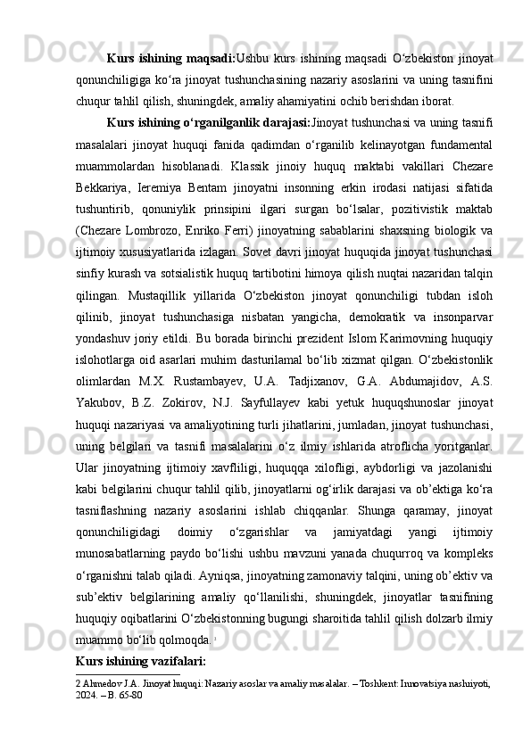 Kurs   ishining   maqsadi: Ushbu   kurs   ishining   maqsadi   O zbekiston   jinoyatʻ
qonunchiligiga ko ra jinoyat  tushunchasining  nazariy asoslarini  va uning tasnifini	
ʻ
chuqur tahlil qilish, shuningdek, amaliy ahamiyatini ochib berishdan iborat.
Kurs ishining o‘rganilganlik darajasi: Jinoyat tushunchasi va uning tasnifi
masalalari   jinoyat   huquqi   fanida   qadimdan   o‘rganilib   kelinayotgan   fundamental
muammolardan   hisoblanadi.   Klassik   jinoiy   huquq   maktabi   vakillari   Chezare
Bekkariya,   Ieremiya   Bentam   jinoyatni   insonning   erkin   irodasi   natijasi   sifatida
tushuntirib,   qonuniylik   prinsipini   ilgari   surgan   bo‘lsalar,   pozitivistik   maktab
(Chezare   Lombrozo,   Enriko   Ferri)   jinoyatning   sabablarini   shaxsning   biologik   va
ijtimoiy xususiyatlarida izlagan. Sovet davri jinoyat huquqida jinoyat tushunchasi
sinfiy kurash va sotsialistik huquq tartibotini himoya qilish nuqtai nazaridan talqin
qilingan.   Mustaqillik   yillarida   O‘zbekiston   jinoyat   qonunchiligi   tubdan   isloh
qilinib,   jinoyat   tushunchasiga   nisbatan   yangicha,   demokratik   va   insonparvar
yondashuv   joriy   etildi.  Bu   borada   birinchi   prezident   Islom   Karimovning  huquqiy
islohotlarga  oid   asarlari   muhim   dasturilamal   bo‘lib  xizmat   qilgan.  O‘zbekistonlik
olimlardan   M.X.   Rustambayev,   U.A.   Tadjixanov,   G.A.   Abdumajidov,   A.S.
Yakubov,   B.Z.   Zokirov,   N.J.   Sayfullayev   kabi   yetuk   huquqshunoslar   jinoyat
huquqi nazariyasi va amaliyotining turli jihatlarini, jumladan, jinoyat tushunchasi,
uning   belgilari   va   tasnifi   masalalarini   o‘z   ilmiy   ishlarida   atroflicha   yoritganlar.
Ular   jinoyatning   ijtimoiy   xavfliligi,   huquqqa   xilofligi,   aybdorligi   va   jazolanishi
kabi belgilarini chuqur tahlil qilib, jinoyatlarni og‘irlik darajasi va ob’ektiga ko‘ra
tasniflashning   nazariy   asoslarini   ishlab   chiqqanlar.   Shunga   qaramay,   jinoyat
qonunchiligidagi   doimiy   o‘zgarishlar   va   jamiyatdagi   yangi   ijtimoiy
munosabatlarning   paydo   bo‘lishi   ushbu   mavzuni   yanada   chuqurroq   va   kompleks
o‘rganishni talab qiladi. Ayniqsa, jinoyatning zamonaviy talqini, uning ob’ektiv va
sub’ektiv   belgilarining   amaliy   qo‘llanilishi,   shuningdek,   jinoyatlar   tasnifining
huquqiy oqibatlarini O‘zbekistonning bugungi sharoitida tahlil qilish dolzarb ilmiy
muammo bo‘lib qolmoqda.   2
Kurs ishining vazifalari:
2  Ahmedov J.A. Jinoyat huquqi: Nazariy asoslar va amaliy masalalar. – Toshkent: Innovatsiya nashriyoti,
2024. – B. 65-80 