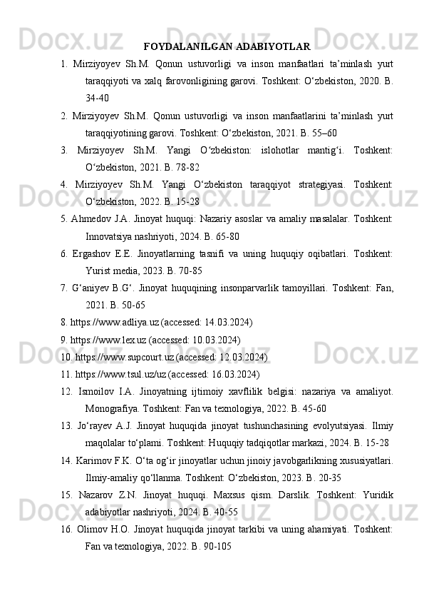 FOYDALANILGAN ADABIYOTLAR
1.   Mirziyoyev   Sh.M.   Qonun   ustuvorligi   va   inson   manfaatlari   ta’minlash   yurt
taraqqiyoti va xalq farovonligining garovi. Toshkent: O‘zbekiston, 2020. B.
34-40
2.   Mirziyoyev   Sh.M.   Qonun   ustuvorligi   va   inson   manfaatlarini   ta’minlash   yurt
taraqqiyotining garovi. Toshkent: O‘zbekiston, 2021. B. 55–60
3.   Mirziyoyev   Sh.M.   Yangi   O zbekiston:   islohotlar   mantig i.   Toshkent:ʻ ʻ
O zbekiston, 2021. B. 78-82	
ʻ
4.   Mirziyoyev   Sh.M.   Yangi   O‘zbekiston   taraqqiyot   strategiyasi.   Toshkent:
O‘zbekiston, 2022. B. 15-28
5. Ahmedov J.A. Jinoyat  huquqi: Nazariy asoslar  va amaliy masalalar. Toshkent:
Innovatsiya nashriyoti, 2024. B. 65-80
6.   Ergashov   E.E.   Jinoyatlarning   tasnifi   va   uning   huquqiy   oqibatlari.   Toshkent:
Yurist media, 2023. B. 70-85
7.   G‘aniyev   B.G‘.   Jinoyat   huquqining   insonparvarlik   tamoyillari.   Toshkent:   Fan,
2021. B. 50-65
8. https://www.adliya.uz (accessed: 14.03.2024)
9. https://www.lex.uz (accessed: 10.03.2024)
10. https://www.supcourt.uz (accessed: 12.03.2024)
11. https://www.tsul.uz/uz (accessed: 16.03.2024)
12.   Ismoilov   I.A.   Jinoyatning   ijtimoiy   xavflilik   belgisi:   nazariya   va   amaliyot.
Monografiya. Toshkent: Fan va texnologiya, 2022. B. 45-60
13.   Jo‘rayev   A.J.   Jinoyat   huquqida   jinoyat   tushunchasining   evolyutsiyasi.   Ilmiy
maqolalar to‘plami. Toshkent: Huquqiy tadqiqotlar markazi, 2024. B. 15-28
14. Karimov F.K. O‘ta og‘ir jinoyatlar uchun jinoiy javobgarlikning xususiyatlari.
Ilmiy-amaliy qo‘llanma. Toshkent: O‘zbekiston, 2023. B. 20-35
15.   Nazarov   Z.N.   Jinoyat   huquqi.   Maxsus   qism.   Darslik.   Toshkent:   Yuridik
adabiyotlar nashriyoti, 2024. B. 40-55
16.   Olimov   H.O.   Jinoyat   huquqida   jinoyat   tarkibi   va   uning   ahamiyati.   Toshkent:
Fan va texnologiya, 2022. B. 90-105 