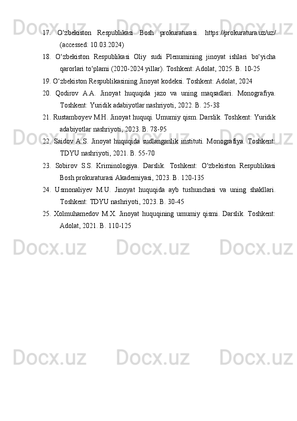17.   O‘zbekiston   Respublikasi   Bosh   prokuraturasi.   https://prokuratura.uz/uz/
(accessed: 10.03.2024)
18.   O‘zbekiston   Respublikasi   Oliy   sudi   Plenumining   jinoyat   ishlari   bo‘yicha
qarorlari to‘plami (2020-2024 yillar). Toshkent: Adolat, 2025. B. 10-25
19. O‘zbekiston Respublikasining Jinoyat kodeksi. Toshkent: Adolat, 2024
20.   Qodirov   A.A.   Jinoyat   huquqida   jazo   va   uning   maqsadlari.   Monografiya.
Toshkent: Yuridik adabiyotlar nashriyoti, 2022. B. 25-38
21. Rustamboyev M.H. Jinoyat huquqi. Umumiy qism. Darslik. Toshkent: Yuridik
adabiyotlar nashriyoti, 2023. B. 78-95
22.   Saidov   A.S.   Jinoyat   huquqida   sudlanganlik   instituti.   Monografiya.   Toshkent:
TDYU nashriyoti, 2021. B. 55-70
23.   Sobirov   S.S.   Kriminologiya.   Darslik.   Toshkent:   O‘zbekiston   Respublikasi
Bosh prokuraturasi Akademiyasi, 2023. B. 120-135
24.   Usmonaliyev   M.U.   Jinoyat   huquqida   ayb   tushunchasi   va   uning   shakllari.
Toshkent: TDYU nashriyoti, 2023. B. 30-45
25.   Xolmuhamedov   M.X.   Jinoyat   huquqining   umumiy   qismi.   Darslik.   Toshkent:
Adolat, 2021. B. 110-125 