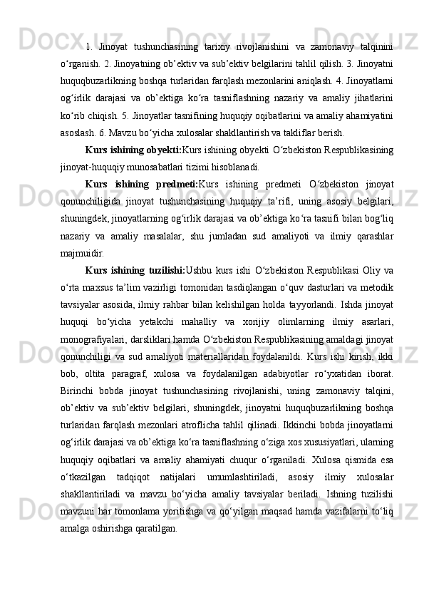 1.   Jinoyat   tushunchasining   tarixiy   rivojlanishini   va   zamonaviy   talqinini
o rganish. 2. Jinoyatning ob’ektiv va sub’ektiv belgilarini tahlil qilish. 3. Jinoyatniʻ
huquqbuzarlikning boshqa turlaridan farqlash mezonlarini aniqlash. 4. Jinoyatlarni
og irlik   darajasi   va   ob’ektiga   ko ra   tasniflashning   nazariy   va   amaliy   jihatlarini
ʻ ʻ
ko rib chiqish. 5. Jinoyatlar tasnifining huquqiy oqibatlarini va amaliy ahamiyatini
ʻ
asoslash. 6. Mavzu bo yicha xulosalar shakllantirish va takliflar berish.	
ʻ
Kurs ishining obyekti: Kurs ishining obyekti O zbekiston Respublikasining	
ʻ
jinoyat-huquqiy munosabatlari tizimi hisoblanadi.
Kurs   ishining   predmeti: Kurs   ishining   predmeti   O zbekiston   jinoyat	
ʻ
qonunchiligida   jinoyat   tushunchasining   huquqiy   ta’rifi,   uning   asosiy   belgilari,
shuningdek, jinoyatlarning og irlik darajasi va ob’ektiga ko ra tasnifi bilan bog liq	
ʻ ʻ ʻ
nazariy   va   amaliy   masalalar,   shu   jumladan   sud   amaliyoti   va   ilmiy   qarashlar
majmuidir.
Kurs   ishining   tuzilishi: Ushbu   kurs   ishi   O zbekiston   Respublikasi   Oliy   va	
ʻ
o rta maxsus ta’lim vazirligi tomonidan tasdiqlangan o quv dasturlari va metodik	
ʻ ʻ
tavsiyalar   asosida,   ilmiy   rahbar   bilan   kelishilgan   holda   tayyorlandi.   Ishda   jinoyat
huquqi   bo yicha   yetakchi   mahalliy   va   xorijiy   olimlarning   ilmiy   asarlari,	
ʻ
monografiyalari, darsliklari hamda O zbekiston Respublikasining amaldagi jinoyat	
ʻ
qonunchiligi   va   sud   amaliyoti   materiallaridan   foydalanildi.   Kurs   ishi   kirish,   ikki
bob,   oltita   paragraf,   xulosa   va   foydalanilgan   adabiyotlar   ro yxatidan   iborat.	
ʻ
Birinchi   bobda   jinoyat   tushunchasining   rivojlanishi,   uning   zamonaviy   talqini,
ob’ektiv   va   sub’ektiv   belgilari,   shuningdek,   jinoyatni   huquqbuzarlikning   boshqa
turlaridan farqlash mezonlari atroflicha tahlil qilinadi. Ikkinchi bobda jinoyatlarni
og‘irlik darajasi va ob’ektiga ko‘ra tasniflashning o‘ziga xos xususiyatlari, ularning
huquqiy   oqibatlari   va   amaliy   ahamiyati   chuqur   o‘rganiladi.   Xulosa   qismida   esa
o‘tkazilgan   tadqiqot   natijalari   umumlashtiriladi,   asosiy   ilmiy   xulosalar
shakllantiriladi   va   mavzu   bo‘yicha   amaliy   tavsiyalar   beriladi.   Ishning   tuzilishi
mavzuni   har   tomonlama   yoritishga   va  qo‘yilgan  maqsad   hamda  vazifalarni   to‘liq
amalga oshirishga qaratilgan. 