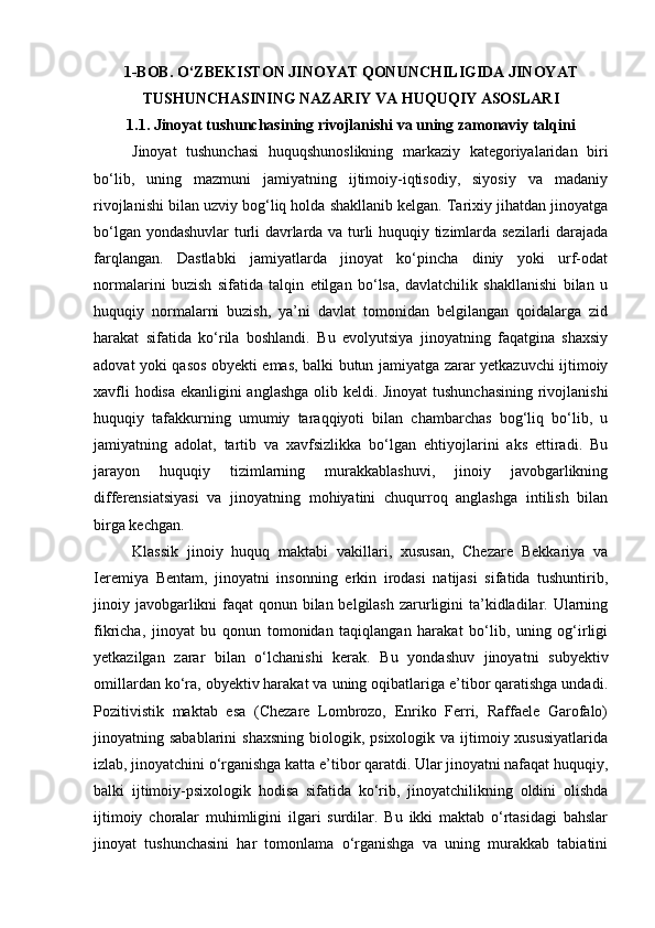 1-BOB. O‘ZBEKISTON JINOYAT QONUNCHILIGIDA JINOYAT
TUSHUNCHASINING NAZARIY VA HUQUQIY ASOSLARI
1.1. Jinoyat tushunchasining rivojlanishi va uning zamonaviy talqini
Jinoyat   tushunchasi   huquqshunoslikning   markaziy   kategoriyalaridan   biri
bo‘lib,   uning   mazmuni   jamiyatning   ijtimoiy-iqtisodiy,   siyosiy   va   madaniy
rivojlanishi bilan uzviy bog‘liq holda shakllanib kelgan. Tarixiy jihatdan jinoyatga
bo‘lgan yondashuvlar  turli davrlarda va turli huquqiy tizimlarda sezilarli darajada
farqlangan.   Dastlabki   jamiyatlarda   jinoyat   ko‘pincha   diniy   yoki   urf-odat
normalarini   buzish   sifatida   talqin   etilgan   bo‘lsa,   davlatchilik   shakllanishi   bilan   u
huquqiy   normalarni   buzish,   ya’ni   davlat   tomonidan   belgilangan   qoidalarga   zid
harakat   sifatida   ko‘rila   boshlandi.   Bu   evolyutsiya   jinoyatning   faqatgina   shaxsiy
adovat yoki qasos obyekti emas, balki butun jamiyatga zarar yetkazuvchi ijtimoiy
xavfli hodisa ekanligini anglashga olib keldi. Jinoyat tushunchasining rivojlanishi
huquqiy   tafakkurning   umumiy   taraqqiyoti   bilan   chambarchas   bog‘liq   bo‘lib,   u
jamiyatning   adolat,   tartib   va   xavfsizlikka   bo‘lgan   ehtiyojlarini   aks   ettiradi.   Bu
jarayon   huquqiy   tizimlarning   murakkablashuvi,   jinoiy   javobgarlikning
differensiatsiyasi   va   jinoyatning   mohiyatini   chuqurroq   anglashga   intilish   bilan
birga kechgan.
Klassik   jinoiy   huquq   maktabi   vakillari,   xususan,   Chezare   Bekkariya   va
Ieremiya   Bentam,   jinoyatni   insonning   erkin   irodasi   natijasi   sifatida   tushuntirib,
jinoiy javobgarlikni faqat qonun bilan belgilash  zarurligini ta’kidladilar. Ularning
fikricha,   jinoyat   bu   qonun   tomonidan   taqiqlangan   harakat   bo‘lib,   uning   og‘irligi
yetkazilgan   zarar   bilan   o‘lchanishi   kerak.   Bu   yondashuv   jinoyatni   subyektiv
omillardan ko‘ra, obyektiv harakat va uning oqibatlariga e’tibor qaratishga undadi.
Pozitivistik   maktab   esa   (Chezare   Lombrozo,   Enriko   Ferri,   Raffaele   Garofalo)
jinoyatning sabablarini   shaxsning   biologik,  psixologik  va ijtimoiy xususiyatlarida
izlab, jinoyatchini o‘rganishga katta e’tibor qaratdi. Ular jinoyatni nafaqat huquqiy,
balki   ijtimoiy-psixologik   hodisa   sifatida   ko‘rib,   jinoyatchilikning   oldini   olishda
ijtimoiy   choralar   muhimligini   ilgari   surdilar.   Bu   ikki   maktab   o‘rtasidagi   bahslar
jinoyat   tushunchasini   har   tomonlama   o‘rganishga   va   uning   murakkab   tabiatini 