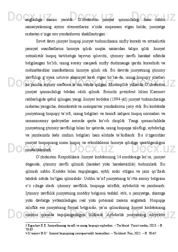 anglashga   zamin   yaratdi.   O‘zbekiston   jinoyat   qonunchiligi   ham   ushbu
nazariyalarning   ayrim   elementlarini   o‘zida   mujassam   etgan   holda,   jinoyatga
nisbatan o‘ziga xos yondashuvni shakllantirgan.   3
Sovet davri jinoyat huquqi jinoyat tushunchasini sinfiy kurash va sotsialistik
jamiyat   manfaatlarini   himoya   qilish   nuqtai   nazaridan   talqin   qildi.   Jinoyat
sotsialistik   huquq   tartibotiga   tajovuz   qiluvchi,   ijtimoiy   xavfli   harakat   sifatida
belgilangan   bo‘lib,   uning   asosiy   maqsadi   sinfiy   dushmanga   qarshi   kurashish   va
mehnatkashlar   manfaatlarini   himoya   qilish   edi.   Bu   davrda   jinoyatning   ijtimoiy
xavfliligi   g‘oyasi   ustuvor   ahamiyat   kasb   etgan   bo‘lsa-da,   uning   huquqiy   jihatlari
ko‘pincha siyosiy mafkura ta’siri ostida qolgan. Mustaqillik yillarida O‘zbekiston
jinoyat   qonunchiligi   tubdan   isloh   qilindi.   Birinchi   prezident   Islom   Karimov
rahbarligida qabul qilingan yangi Jinoyat kodeksi (1994-yil) jinoyat tushunchasiga
nisbatan yangicha, demokratik va insonparvar yondashuvni joriy etdi. Bu kodeksda
jinoyatning   huquqiy   ta’rifi,   uning   belgilari   va   tasnifi   xalqaro   huquq   normalari   va
umuminsoniy   qadriyatlar   asosida   qayta   ko‘rib   chiqildi.   Yangi   qonunchilikda
jinoyatning ijtimoiy xavfliligi bilan bir qatorda, uning huquqqa xilofligi, aybdorligi
va   jazolanishi   kabi   muhim   belgilari   ham   alohida   ta’kidlandi.   Bu   o‘zgarishlar
jinoyat   huquqining   inson   huquq   va   erkinliklarini   himoya   qilishga   qaratilganligini
mustahkamladi.   4
O‘zbekiston   Respublikasi   Jinoyat   kodeksining   14-moddasiga   ko‘ra,   jinoyat
deganda,   ijtimoiy   xavfli   qilmish   (harakat   yoki   harakatsizlik)   tushuniladi.   Bu
qilmish   ushbu   Kodeks   bilan   taqiqlangan,   aybli   sodir   etilgan   va   jazo   qo‘llash
tahdidi   ostida   bo‘lgan  qilmishdir.   Ushbu   ta’rif   jinoyatning  to‘rtta   asosiy   belgisini
o‘z   ichiga   oladi:   ijtimoiy   xavflilik,   huquqqa   xiloflik,   aybdorlik   va   jazolanish.
Ijtimoiy   xavflilik   jinoyatning   moddiy   belgisini   tashkil   etib,   u   jamiyatga,   shaxsga
yoki   davlatga   yetkaziladigan   real   yoki   potensial   zararni   anglatadi.   Huquqqa
xiloflik   esa   jinoyatning   formal   belgisidir,   ya’ni   qilmishning   Jinoyat   kodeksining
maxsus   qismida   taqiqlanganligini   bildiradi.   Aybdorlik   jinoyatning   subyektiv
3  Ergashov E.E. Jinoyatlarning tasnifi va uning huquqiy oqibatlari. – Toshkent: Yurist media, 2023. – B. 
70-85
4  G‘aniyev B.G‘. Jinoyat huquqining insonparvarlik tamoyillari. – Toshkent: Fan, 2021. – B. 50-65 