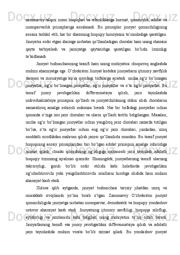 zamonaviy talqini inson huquqlari va erkinliklariga hurmat, qonuniylik, adolat va
insonparvarlik   prinsiplariga   asoslanadi.   Bu   prinsiplar   jinoyat   qonunchiligining
asosini tashkil etib, har bir shaxsning huquqiy himoyasini ta’minlashga qaratilgan.
Jinoyatni sodir etgan shaxsga nisbatan qo‘llaniladigan choralar ham uning shaxsini
qayta   tarbiyalash   va   jamiyatga   qaytarishga   qaratilgan   bo‘lishi   lozimligi
ta’kidlanadi.
Jinoyat   tushunchasining   tasnifi   ham   uning   mohiyatini   chuqurroq   anglashda
muhim ahamiyatga ega. O‘zbekiston Jinoyat kodeksi jinoyatlarni ijtimoiy xavflilik
darajasi va xususiyatiga ko‘ra quyidagi toifalarga ajratadi: uncha og‘ir bo‘lmagan
jinoyatlar,  og‘ir  bo‘lmagan  jinoyatlar,  og‘ir  jinoyatlar  va  o‘ta og‘ir   jinoyatlar.  Bu
tasnif   jinoiy   javobgarlikni   differensiatsiya   qilish,   jazo   tayinlashda
individualizatsiya   prinsipini   qo‘llash   va   jinoyatchilikning   oldini   olish   choralarini
samaraliroq   amalga   oshirish   imkonini   beradi.   Har   bir   toifadagi   jinoyatlar   uchun
qonunda o‘ziga xos jazo choralari va ularni qo‘llash tartibi belgilangan. Masalan,
uncha   og‘ir   bo‘lmagan   jinoyatlar   uchun   yengilroq   jazo   choralari   nazarda   tutilgan
bo‘lsa,   o‘ta   og‘ir   jinoyatlar   uchun   eng   og‘ir   jazo   choralari,   jumladan,   uzoq
muddatli ozodlikdan mahrum qilish jazosi qo‘llanilishi mumkin. Bu tasnif jinoyat
huquqining   asosiy   prinsiplaridan   biri   bo‘lgan   adolat   prinsipini   amalga   oshirishga
xizmat   qiladi,   chunki   qilmishning   og‘irligiga   mutanosib   jazo   tayinlash   adolatli
huquqiy   tizimning   ajralmas   qismidir.   Shuningdek,   jinoyatlarning   tasnifi   ularning
takroriyligi,   guruh   bo‘lib   sodir   etilishi   kabi   holatlarda   javobgarlikni
og‘irlashtiruvchi   yoki   yengillashtiruvchi   omillarni   hisobga   olishda   ham   muhim
ahamiyat kasb etadi.
Xulosa   qilib   aytganda,   jinoyat   tushunchasi   tarixiy   jihatdan   uzoq   va
murakkab   rivojlanish   yo‘lini   bosib   o‘tgan.   Zamonaviy   O‘zbekiston   jinoyat
qonunchiligida jinoyatga nisbatan insonparvar, demokratik va huquqiy yondashuv
ustuvor   ahamiyat   kasb   etadi.   Jinoyatning   ijtimoiy   xavfliligi,   huquqqa   xilofligi,
aybdorligi   va   jazolanishi   kabi   belgilari   uning   mohiyatini   to‘liq   ochib   beradi.
Jinoyatlarning   tasnifi   esa   jinoiy   javobgarlikni   differensiatsiya   qilish   va   adolatli
jazo   tayinlashda   muhim   vosita   bo‘lib   xizmat   qiladi.   Bu   yondashuv   jinoyat 