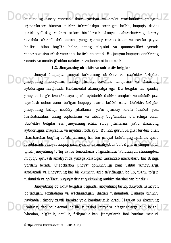 huquqining   asosiy   maqsadi   shaxs,   jamiyat   va   davlat   manfaatlarini   jinoyatli
tajovuzlardan   himoya   qilishni   ta’minlashga   qaratilgan   bo‘lib,   huquqiy   davlat
qurish   yo‘lidagi   muhim   qadam   hisoblanadi.   Jinoyat   tushunchasining   doimiy
ravishda   takomillashib   borishi,   yangi   ijtimoiy   munosabatlar   va   xavflar   paydo
bo‘lishi   bilan   bog‘liq   holda,   uning   talqinini   va   qonunchilikni   yanada
modernizatsiya qilish zaruratini keltirib chiqaradi. Bu jarayon huquqshunoslikning
nazariy va amaliy jihatdan uzluksiz rivojlanishini talab etadi.
1.2. Jinoyatning ob’ektiv va sub’ektiv belgilari
Jinoyat   huquqida   jinoyat   tarkibining   ob’ektiv   va   sub’ektiv   belgilari
jinoyatning   mohiyatini,   uning   ijtimoiy   xavflilik   darajasini   va   shaxsning
aybdorligini   aniqlashda   fundamental   ahamiyatga   ega.   Bu   belgilar   har   qanday
jinoyatni   to g ri   kvalifikatsiya   qilish,   aybdorlik   shaklini   aniqlash   va   adolatli   jazoʻ ʻ
tayinlash   uchun   zarur   bo lgan   huquqiy   asosni   tashkil   etadi.   Ob’ektiv   belgilar	
ʻ
jinoyatning   tashqi,   moddiy   jihatlarini,   ya’ni   ijtimoiy   xavfli   harakat   yoki
harakatsizlikni,   uning   oqibatlarini   va   sababiy   bog lanishni   o z   ichiga   oladi.	
ʻ ʻ
Sub’ektiv   belgilar   esa   jinoyatning   ichki,   ruhiy   jihatlarini,   ya’ni   shaxsning
aybdorligini, maqsadini va niyatini ifodalaydi. Bu ikki guruh belgilar bir-biri bilan
chambarchas   bog liq   bo lib,   ularning   har   biri   jinoyat   tarkibining   ajralmas   qismi	
ʻ ʻ
hisoblanadi. Jinoyat huquqi nazariyasida va amaliyotida bu belgilarni chuqur tahlil
qilish jinoyatning to liq va har tomonlama o rganilishini ta’minlaydi, shuningdek,	
ʻ ʻ
huquqni  qo llash  amaliyotida yuzaga keladigan  murakkab  masalalarni  hal  etishga	
ʻ
yordam   beradi.   O zbekiston   jinoyat   qonunchiligi   ham   ushbu   tamoyillarga	
ʻ
asoslanadi   va   jinoyatning   har   bir   elementi   aniq   ta’riflangan   bo lib,   ularni   to g ri	
ʻ ʻ ʻ
tushunish va qo llash huquqiy davlat qurishning muhim shartlaridan biridir.	
ʻ   6
Jinoyatning ob’ektiv belgilari deganda, jinoyatning tashqi dunyoda namoyon
bo ladigan,   seziladigan   va   o lchanadigan   jihatlari   tushuniladi.   Bularga   birinchi	
ʻ ʻ
navbatda   ijtimoiy   xavfli   harakat   yoki   harakatsizlik   kiradi.   Harakat   bu   shaxsning
irodaviy,   faol   xulq-atvori   bo lib,   u   tashqi   dunyoda   o zgarishlarga   olib   keladi.	
ʻ ʻ
Masalan,   o g irlik,   qotillik,   firibgarlik   kabi   jinoyatlarda   faol   harakat   mavjud.	
ʻ ʻ
6  https://www.lex.uz (accessed: 10.03.2024) 