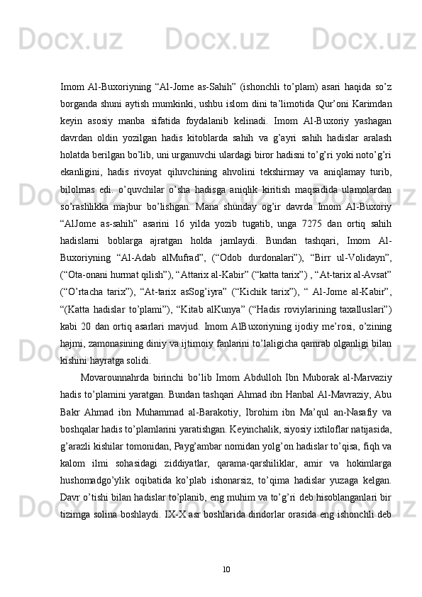Imom   Al-Buxoriyning   “Al-Jome   as-Sahih”   (ishonchli   to’plam)   asari   haqida   so’z
borganda shuni  aytish mumkinki, ushbu islom  dini ta’limotida Qur’oni Karimdan
keyin   asosiy   manba   sifatida   foydalanib   kelinadi.   Imom   Al-Buxoriy   yashagan
davrdan   oldin   yozilgan   hadis   kitoblarda   sahih   va   g’ayri   sahih   hadislar   aralash
holatda berilgan bo’lib, uni urganuvchi ulardagi biror hadisni to’g’ri yoki noto’g’ri
ekanligini,   hadis   rivoyat   qiluvchining   ahvolini   tekshirmay   va   aniqlamay   turib,
bilolmas   edi.   o’quvchilar   o’sha   hadisga   aniqlik   kiritish   maqsadida   ulamolardan
so’rashlikka   majbur   bo’lishgan.   Mana   shunday   og’ir   davrda   Imom   Al-Buxoriy
“AlJome   as-sahih”   asarini   16   yilda   yozib   tugatib,   unga   7275   dan   ortiq   sahih
hadislarni   boblarga   ajratgan   holda   jamlaydi.   Bundan   tashqari,   Imom   Al-
Buxoriyning   “Al-Adab   alMufrad”,   (“Odob   durdonalari”),   “Birr   ul-Volidayn”,
(“Ota-onani hurmat qilish”), “Attarix al-Kabir” (“katta tarix”) , “At-tarix al-Avsat”
(“O’rtacha   tarix”),   “At-tarix   asSog’iyra”   (“Kichik   tarix”),   “   Al-Jome   al-Kabir”,
“(Katta   hadislar   to’plami”),   “Kitab   alKunya”   (“Hadis   roviylarining   taxalluslari”)
kabi   20   dan   ortiq   asarlari   mavjud.   Imom   AlBuxoriyning   ijodiy   me’rosi,   o’zining
hajmi, zamonasining diniy va ijtimoiy fanlarini to’laligicha qamrab olganligi bilan
kishini hayratga solidi. 
Movarounnahrda   birinchi   bo’lib   Imom   Abdulloh   Ibn   Muborak   al-Marvaziy
hadis to’plamini yaratgan. Bundan tashqari Ahmad ibn Hanbal Al-Mavraziy, Abu
Bakr   Ahmad   ibn   Muhammad   al-Barakotiy,   Ibrohim   ibn   Ma’qul   an-Nasafiy   va
boshqalar hadis to’plamlarini yaratishgan. Keyinchalik, siyosiy ixtiloflar natijasida,
g’arazli kishilar tomonidan, Payg’ambar nomidan yolg’on hadislar to’qisa, fiqh va
kalom   ilmi   sohasidagi   ziddiyatlar,   qarama-qarshiliklar,   amir   va   hokimlarga
hushomadgo’ylik   oqibatida   ko’plab   ishonarsiz,   to’qima   hadislar   yuzaga   kelgan.
Davr o’tishi bilan hadislar to’planib, eng muhim va to’g’ri deb hisoblanganlari bir
tizimga solina boshlaydi. IX-X asr boshlarida dindorlar orasida eng ishonchli deb
10 