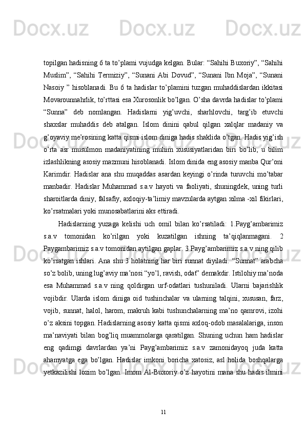 topilgan hadisning 6 ta to’plami vujudga kelgan. Bular: “Sahihi Buxoriy”, “Sahihi
Muslim”,   “Sahihi   Termiziy”,   “Sunani   Abi   Dovud”,   “Sunani   Ibn   Moja”,   “Sunani
Nasoiy  ”  hisoblanadi.  Bu  6 ta  hadislar  to’plamini  tuzgan  muhaddislardan  ikkitasi
Movarounnahrlik, to’rttasi esa Xurosonlik bo’lgan. O’sha davrda hadislar to’plami
“Sunna”   deb   nomlangan.   Hadislarni   yig’uvchi,   sharhlovchi,   targ’ib   etuvchi
shaxslar   muhaddis   deb   atalgan.   Islom   dinini   qabul   qilgan   xalqlar   madaniy   va
g’oyaviy me’rosining katta qismi islom diniga hadis shaklida o’tgan. Hadis yig’ish
o’rta   asr   musulmon   madaniyatining   muhim   xususiyatlaridan   biri   bo’lib,   u   bilim
izlashlikning asosiy mazmuni hisoblanadi. Islom dinida eng asosiy manba Qur’oni
Karimdir.   Hadislar   ana   shu   muqaddas   asardan   keyingi   o’rinda   turuvchi   mo’tabar
manbadir.   Hadislar   Muhammad   s.a.v   hayoti   va   faoliyati,   shuningdek,   uning   turli
sharoitlarda diniy, falsafiy, axloqiy-ta’limiy mavzularda aytgan xilma -xil fikirlari,
ko’rsatmalari yoki munosabatlarini aks ettiradi. 
Hadislarning   yuzaga   kelishi   uch   omil   bilan   ko’rsatiladi:   1.Payg’ambarimiz
s.a.v   tomonidan   ko’rilgan   yoki   kuzatilgan   ishning   ta’qiqlanmagani.   2
Paygambarimiz s.a.v tomonidan aytilgan gaplar. 3 Payg’ambarimiz s.a.v ning qilib
ko’rsatgan ishlari. Ana shu 3 holatning har biri sunnat diyiladi. “Sunnat” arabcha
so’z bolib, uning lug’aviy ma’nosi “yo’l, ravish, odat” demakdir. Istilohiy ma’noda
esa   Muhammad   s.a.v   ning   qoldirgan   urf-odatlari   tushuniladi.   Ularni   bajarishlik
vojibdir.   Ularda   islom   diniga   oid   tushinchalar   va   ularning   talqini,   xususan,   farz,
vojib,   sunnat,   halol,   harom,   makruh   kabi   tushunchalarning   ma’no   qamrovi,   izohi
o’z aksini topgan. Hadislarning asosiy katta qismi axloq-odob masalalariga, inson
ma’naviyati   bilan   bog’liq   muammolarga   qaratilgan.   Shuning   uchun   ham   hadislar
eng   qadimgi   davrlardan   ya’ni   Payg’ambarimiz   s.a.v   zamonidayoq   juda   katta
ahamyatga   ega   bo’lgan.   Hadislar   imkoni   boricha   xatosiz,   asl   holida   boshqalarga
yetkazilishi   lozim   bo’lgan.  Imom   Al-Buxoriy  o’z   hayotini   mana   shu   hadis   ilmini
11 