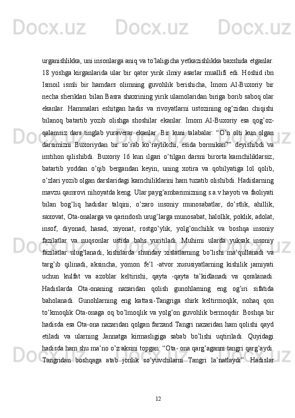 urganishlikka, uni insonlarga aniq va to’laligicha yetkazishlikka baxshida etganlar.
18   yoshga   kirganlarida   ular   bir   qator   yirik   ilmiy   asarlar   muallifi   edi.   Hoshid   ibn
Ismoil   ismli   bir   hamdars   olimning   guvohlik   berishicha,   Imom   Al-Buxoriy   bir
necha sheriklari bilan Basra shaxrining yirik ulamolaridan biriga borib saboq olar
ekanlar.   Hammalari   eshitgan   hadis   va   rivoyatlarni   ustozining   og’zidan   chiqishi
bilanoq   batartib   yozib   olishga   shoshilar   ekanlar.   Imom   Al-Buxoriy   esa   qog’oz-
qalamsiz   dars   tinglab   yuraverar   ekanlar.   Bir   kuni   talabalar:   “O’n   olti   kun   olgan
darsimizni   Buxoriydan   bir   so’rab   ko’raylikchi,   esida   bormikan?”   deyishibdi   va
imtihon   qilishibdi.   Buxoriy   16   kun   ilgari   o’tilgan   darsni   birorta   kamchiliklarsiz,
batartib   yoddan   o’qib   bergandan   keyin,   uning   xotira   va   qobilyatiga   lol   qolib,
o’zlari yozib olgan darslaridagi kamchiliklarini ham tuzatib olishibdi. Hadislarning
mavzu qamrovi nihoyatda keng. Ular payg’ambarimizning s.a.v hayoti va faoliyati
bilan   bog’liq   hadislar   talqini,   o’zaro   insoniy   munosabatlar,   do’stlik,   ahillik,
saxovat, Ota-onalarga va qarindosh urug’larga munosabat, halollik, poklik, adolat,
insof,   diyonad,   hasad,   xiyonat,   rostgo’ylik,   yolg’onchilik   va   boshqa   insoniy
fazilatlar   va   nuqsonlar   ustida   bahs   yuritiladi.   Muhimi   ularda   yuksak   insoniy
fazilatlar   ulug’lanadi,   kishilarda   shunday   xislatlarning   bo’lishi   ma’qullanadi   va
targ’ib   qilinadi,   aksincha,   yomon   fe’l   -atvor   xususiyatlarning   kishilik   jamiyati
uchun   kulfat   va   azoblar   keltirishi,   qayta   -qayta   ta’kidlanadi   va   qoralanadi.
Hadislarda   Ota-onaning   nazaridan   qolish   gunohlarning   eng   og’iri   sifatida
baholanadi.   Gunohlarning   eng   kattasi-Tangriga   shirk   keltirmoqlik,   nohaq   qon
to’kmoqlik  Ota-onaga  oq  bo’lmoqlik  va   yolg’on  guvohlik  bermoqdir.  Boshqa  bir
hadisda esa Ota-ona nazaridan qolgan farzand Tangri nazaridan ham qolishi qayd
etiladi   va   ularning   Jannatga   kirmasligiga   sabab   bo’lishi   uqtiriladi.   Quyidagi
hadisda ham shu ma’no o’z aksini topgan: “Ota- ona qarg’aganni tangri qarg’aydi.
Tangridan   boshqaga   atab   jonlik   so’yuvchilarni   Tangri   la’natlaydi”.   Hadislar
12 