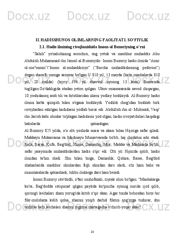 II. HADISSHUNOS OLIMLARNING FAOLIYATI. SO’FIYLIK
2.1. Hadis ilmining rivojlanishida Imom-al Buxoriyning o’rni
“Sahih”   yo'nalishining   asoschisi,   eng   yetuk   va   mashhur   muhaddis   Abu
Abduloh Muhammad ibn Ismoil al-Buxoriydir. Imom Buxoriy hadis ilmida “Amir
ul-mo"mmm’\“Imom   al-muhaddisiyn”   (“Barcha   muhaddislarning   peshvosi”)
degan sharafli nomga sazovor bo'lgan.U 810 yil, 13 mayda (ba'zi manbalarda 810
yil,   20   iyulda)   (hijriy   194   yil   shavvol   oyining   13   kuni)   Buxoroda
tug'ilgan.Go'dakligida   otadan   yetim   qolgan.   Ukuv  muassasasida   savod   chiqargan,
10 yoshidanoq arab tili va kitoblaridan ularni yodlay boshlaydi. Al-Buxoriy hadis
ilmini   katta   qiziqish   bilan   o'rgana   boshlaydi.   Yoshlik   chog'idan   boshlab   turli
roviylardan eshitgan hadislarni yodlab boror edi. Abdulloh ibn ol- Muborak, Vaqi'
ibn Jarroh kabi olimlar to'plagan hadislarni yod olgan, hadis rivoyatchilari haqidagi
bahslarda   qatnashgan.  
Al-Buxoriy   825   yilda,   o'n   olti   yoshida   onasi   va   akasi   bilan   Hijozga   safar   qiladi.
Makkayu   Mukarrama   va   Madinayu   Munavvarada   bo'lib,   haj   ibodatini   ado   etadi.
Balx,   Barsa,   Kufa,   Bag'dod,   Xume,   Damashq,   Misr,   Makka   va   Madinada   bo'lib,
safar   jarayonida   muhaddislardan   hadis   o'qir   edi.   Olti   yil   Hijozda   qolib,   hadis
ilmidan   ta'lim   oladi.   Shu   bilan   birga,   Damashk,   Qohira,   Basra,   Bag'dod
shaharlarida   mashhur   olimlardan   fiqh   olmidan   dars   oladi,   o'zi   ham   bahs   va
munozaralarda qatnashadi, tolibu ilmlarga dars ham beradi. 
Imom Buxoriy iste'dodli, o'tkir muhofazali, ziyrak olim bo'lgan. “Manbalarga
ko'ra,   Bag'dodda   istiqomat   qilgan   paytida   ko'pincha   oyning   nurida   ijod   qilib,
qorong'i kechalari sham yorug'ida kitob o'qir ekan. Agar tunda behosdan biror-bir
fikr-mulohaza   kelib   qolsa,   shamni   yoqib   darhol   fikrini   qog'ozga   tushirar,   shu
taxlitda ba'zi kechalari shamni yigirma martagacha o'chirib-yoqar ekan”. 
14 