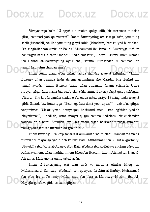 Rivoyatlarga   ko'ra   “U   qaysi   bir   kitobni   qo'lga   olib,   bir   marotaba   mutolaa
qilsa,   hammasi   yod   qolaverardi”.   Imom   Buxoriyning   o'z   so'ziga   ko'ra,   yuz   ming
sahih (ishonchli) va ikki yuz ming g'ayri sahih (ishnchsiz) hadisni yod bilar ekan.
O'z shogirdlaridan Amir ibn Fallos “Muhammad ibn Ismoil  al-Buxoriyga ma'lum
bo'lmagan   hadis,   albatta   ishonchli   hadis   emasdur”,   -   deydi.   Ustozi   Imom   Ahmad
ibn   Hanbal   al-Marvaziyning   aytishicha,   “Butun   Xurosondan   Muhammad   ibn
Ismoil kabi olim chiqqan emas”. 
Imom   Buxoriyning   o'tkir   zehni   haqida   shunday   rivoyat   keltiriladi:   “Imom
Buxoriy   bilan   Basrada   hadis   darsiga   qatnashgan   sheriklaridan   biri   Hoshid   ibn
Ismoil   aytadi:   “Imom   Buxoriy   bizlar   bilan   ustozning   darsini   eshitardi.   Ustoz
rivoyat qilgan hadislarini biz yozib olar edik, ammo Buxoriy faqat quloq solibgina
o'tirardi. Shu tarzda qancha kunlar o'tib, orada ustoz qariyb 15 ming hadis rivoyat
qildi. Shunda biz Buxoriyga: “Sen nega hadislarni yozmaysan?” - deb ta'na qilgan
vaqtimizda:   “Sizlar   yozib   borayotgan   hadislarni   men   ustoz   og'zidan   yodlab
olayotirman”,   -   dedi-da,   ustoz   rivoyat   qilgan   hamma   hadislarni   bir   chekkadan
yoddan   o'qib   berdi.   Shundan   keyin   biz   yozib   olgan   hadisalarimizdagi   xatolarni
uning yodlaganidan tuzatib oladigan bo'ldik”.
Imom Buxoriy juda ko'p zabardast olimlardan ta'lim oladi. Manbalarda uning
ustozlarini   to'qsonga   yaqin   deb   ko'rsatishadi.   Muhammad   ibn   Yusuf   al-g'artobiy,
Ubaydulla ibn Musa al-Abasiy, Abu Bakr Abdulla ibn az-Zubayr al-Hamiydiy, ibn
Rahavayx nomi bilan mashhur imom Ishoq ibn Ibrohim, Imom Ahmad ibn Hanbal,
Ali ibn al-Madiyniylar uning ustozlaridir. 
Imom   al-Buxoriyning   o'zi   ham   yirik   va   mashhur   olimlar   Ishoq   ibn
Muhammad   al-Ramoziy,   Abdulloh   ibn   qutayba,   Ibrohim   al-Harbiy,   Muhammad
ibn   Abu   Iso   at-Termiziy,   Muhammad   ibn   Nasr   al-Marvaziy,   Muslim   ibn   Al-
Hajjojlarga o'z vaqtida ustozlik qilgan. 
15 