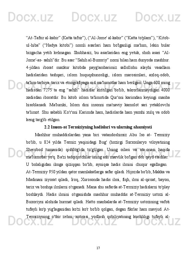 “At-Tafsir al-kabir” (Katta tafsir”), (“Al-Jome' al-kabir” (“Katta to'plam”), “Kitob-
ul-hiba”   (“Hadya   kitobi”)   nomli   asarlari   ham   bo'lganligi   ma'lum,   lekin   bular
bizgacha   yetib   kelmagan.   Shubhasiz,   bu   asarlaridan   eng   yetuk,   shoh   asari   “Al-
Jome'-as- sahih”dir. Bu asar “Sahih al-Buxoriy” nomi bilan ham dunyoda mashhur.
4-jildan   iborat   mazkur   kitobda   payg'ambarimiz   sallollohu   alayhi   vasallam
hadislaridan   tashqari,   islom   huquqshunosligi,   islom   marosimlari,   axloq-odob,
ta'lim-tarbiya, tarix va etnografiyaga oid ma'lumotlar ham berilgan. Unga 600 ming
hadisdan   7275   ta   eng   “sahih”   hadislar   kiritilgan   bo'lib,   takrorlanmaydigan   4000
xadisdan   iboratdir.   Bu   kitob   islom   ta'limotida   Qur'oni   karimdan   keyingi   manba
hisoblanadi.   Ma'lumki,   Islom   dini   insonni   ma'naviy   kamolot   sari   yetaklovchi
ta'limot.  Shu  sababli  Ko'r'oni  Karimda  ham,  hadislarda   ham   yaxshi  xulq  va  odob
keng targ'ib etilgan. 
2.2 Imom-at Termiziyning hadislari va ularning ahamiyati
Mashhur   muhaddislardan   yana   biri   vatandoshimiz   Abu   Iso   at-   Termiziy
bo'lib,   u   824   yilda   Termiz   yaqinidagi   Bug'   (hozirgi   Surxonlaryo   viloyatining
Sherobod   tumanida)   qishlog'ida   to'g'ilgan.   Uning   oilasi   va   ota-onasi   haqida
ma'lumotlar yo'q. Ba'zi tadqiqotchilar uning asli marvlik bo'lgan deb qayd etadilar. 
U   bolaligidan   ilmga   qiziqqan   bo'lib,   ayniqsa   hadis   ilmini   chuqur   egallagan.  
At-Termiziy 950 yildan qator mamlakatlarga safar qiladi. Hijozda bo'lib, Makka va
Madinani   ziyorat   qiladi,   Iroq,   Xurosonda   hadis   ilmi,   fiqh,   ilmi   al-qiroat,   bayon,
tarix va boshqa ilmlarni o'rganadi. Mana shu safarda at-Termiziy hadislarni to'play
boshlaydi.   Hadis   ilmini   o'rganishda   mashhur   muhaddis   at-Termiziy   ustozi   al-
Buxoriyni   alohida   hurmat   qiladi.   Hatto   manbalarda   at-Termiziy   ustozining   vafoti
tufayli  ko'p   yig'laganidan  ko'zi  ko'r  bo'lib  qolgan,  degan   fikrlar  ham   mavjud.  At-
Termiziyning   o'tkir   zehni,   xotirasi,   yodlash   qobiliyatining   kuchliligi   tufayli   al-
17 