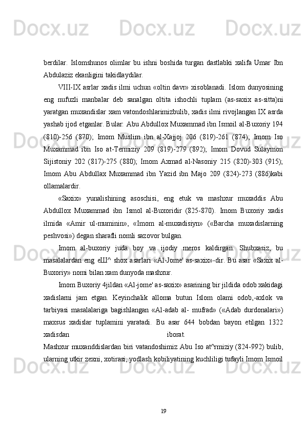 berdilar.   Islomshunos   olimlar   bu   ishni   boshida   turgan   dastlabki   xalifa   Umar   Ibn
Abdulaziz ekanligini takidlaydilar. 
VIII-IX asrlar   xadis  ilmi  uchun  «oltin  davr» xisoblanadi.  Islom   dunyosining
eng   nufuzli   manbalar   deb   sanalgan   oltita   ishochli   tuplam   (as-saxix   as-sitta)ni
yaratgan muxandislar xam vatondoshlarimizbulib, xadis ilmi rivojlangan IX asrda
yashab ijod etganlar. Bular: Abu Abdullox Muxammad ibn Ismoil al-Buxoriy 194
(810)-256   (870);   Imom   Muslim   ibn   al-Xajjoj   206   (819)-261   (874);   Imom   Iso
Muxammad   ibn   Iso   at-Termiziy   209   (819)-279   (892);   Imom   Dovud   Sulaymon
Sijistoniy   202   (817)-275   (880);   Imom   Axmad   al-Nasoniy   215   (820)-303   (915);
Imom   Abu   Abdullax   Muxammad   ibn   Yazid   ibn   Majo   209   (824)-273   (886)kabi
ollamalardir. 
«Saxix»   yunalishining   asoschisi,   eng   etuk   va   mashxur   muxaddis   Abu
Abdullox   Muxammad   ibn   Ismol   al-Buxoridir   (825-870).   Imom   Buxoriy   xadis
ilmida   «Amir   ul-muminin»,   «Imom   al-muxadisiyn»   («Barcha   muxadislarning
peshvosi») degan sharafli nomli sazovor bulgan. 
Imom   al-buxoriy   juda   boy   va   ijodiy   meros   kaldirgan.   Shubxasiz,   bu
masalalardan   eng   еШ ^   shox   asarlari   «Al-Jome'   as-saxix»-dir.   Bu   asar   «Saxix   al-
Buxoriy» nomi bilan xam dunyoda mashxur. 
Imom Buxoriy 4jildan «Al-jome' as-saxix» asarining bir jildida odob xakidagi
xadislarni   jam   etgan.   Keyinchalik   alloma   butun   Islom   olami   odob,-axlok   va
tarbiyasi   masalalariga   bagishlangan   «Al-adab   al-   mufrad»   («Adab   durdonalari»)
maxsus   xadislar   tuplamini   yaratadi.   Bu   asar   644   bobdan   bayon   etilgan   1322
xadisdan   iborat.  
Mashxur  muxanddislardan biri vatandoshimiz Abu Iso at^rmiziy (824-992) bulib,
ularning utkir zexni, xotirasi, yodlash kobiliyatining kuchliligi tufayli Imom Ismoil
19 