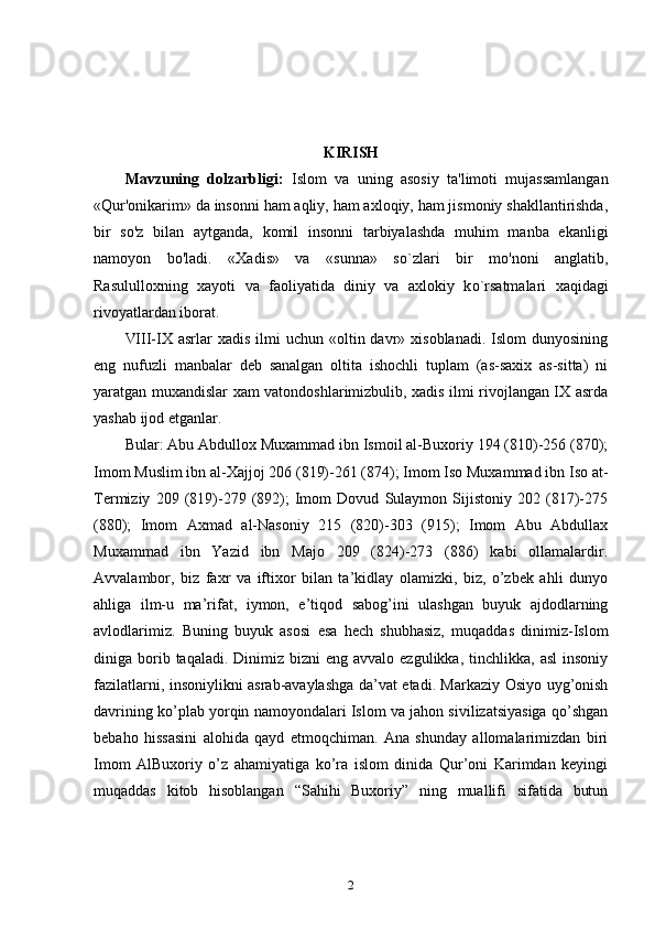 KIRISH
Mavzuning   dolzarbligi:   Islom   va   uning   asosiy   ta'limoti   mujassamlangan
«Qur'onikarim» da insonni ham aqliy, ham axloqiy, ham jismoniy shakllantirishda,
bir   so'z   bilan   aytganda,   komil   insonni   tarbiyalashda   muhim   manba   ekanligi
namoyon   bo'ladi.   «Xadis»   va   «sunna»   s o `zlari   bir   mo'noni   anglatib,
Rasululloxning   xayoti   va   faoliyatida   diniy   va   axlokiy   k o `rsatmalari   xa q idagi
rivoyatlardan iborat.
VIII-IX asrlar   xadis  ilmi  uchun  «oltin  davr» xisoblanadi.  Islom   dunyosining
eng   nufuzli   manbalar   deb   sanalgan   oltita   ishochli   tuplam   (as-saxix   as-sitta)   ni
yaratgan muxandislar xam vatondoshlarimizbulib, xadis ilmi rivojlangan IX asrda
yashab ijod etganlar. 
Bular: Abu Abdullox Muxammad ibn Ismoil al-Buxoriy 194 (810)-256 (870);
Imom Muslim ibn al-Xajjoj 206 (819)-261 (874); Imom Iso Muxammad ibn Iso at-
Termiziy   209   (819)-279   (892);   Imom   Dovud   Sulaymon   Sijistoniy   202   (817)-275
(880);   Imom   Axmad   al-Nasoniy   215   (820)-303   (915);   Imom   Abu   Abdullax
Muxammad   ibn   Yazid   ibn   Majo   209   (824)-273   (886)   kabi   ollamalardir.
Avvalambor,   biz   faxr   va   iftixor   bilan   ta’kidlay   olamizki,   biz,   o’zbek   ahli   dunyo
ahliga   ilm-u   ma’rifat,   iymon,   e’tiqod   sabog’ini   ulashgan   buyuk   ajdodlarning
avlodlarimiz.   Buning   buyuk   asosi   esa   hech   shubhasiz,   muqaddas   dinimiz-Islom
diniga borib taqaladi.  Dinimiz bizni   eng  avvalo ezgulikka,  tinchlikka,  asl   insoniy
fazilatlarni, insoniylikni asrab-avaylashga da’vat etadi. Markaziy Osiyo uyg’onish
davrining ko’plab yorqin namoyondalari Islom va jahon sivilizatsiyasiga qo’shgan
bebaho   hissasini   alohida   qayd   etmoqchiman.   Ana   shunday   allomalarimizdan   biri
Imom   AlBuxoriy   o’z   ahamiyatiga   ko’ra   islom   dinida   Qur’oni   Karimdan   keyingi
muqaddas   kitob   hisoblangan   “Sahihi   Buxoriy”   ning   muallifi   sifatida   butun
2 