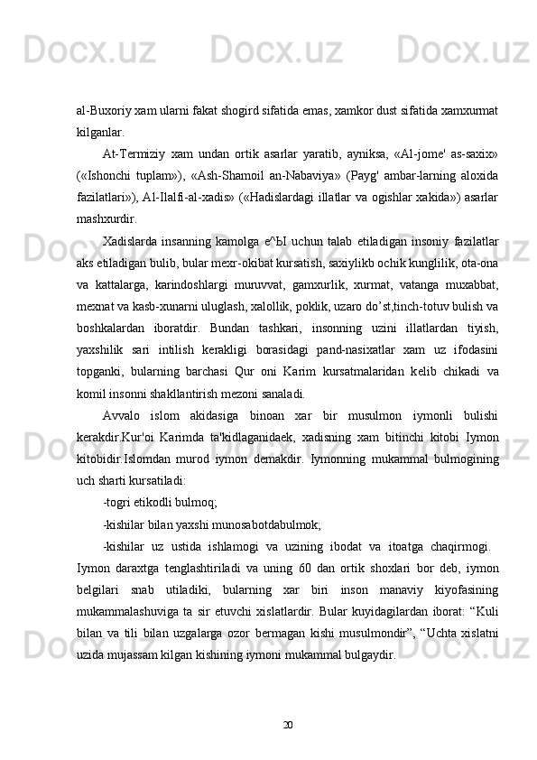 al-Buxoriy xam ularni fakat shogird sifatida emas, xamkor dust sifatida xamxurmat
kilganlar. 
At-Termiziy   xam   undan   ortik   asarlar   yaratib,   ayniksa,   «Al-jome'   as-saxix»
(«Ishonchi   tuplam»),   «Ash-Shamoil   an-Nabaviya»   (Payg'   ambar-larning   aloxida
fazilatlari»), Al-Ilalfi-al-xadis» («Hadislardagi illatlar va ogishlar xakida») asarlar
mashxurdir. 
Xadislarda   insanning   kamolga   е ^ Ы   uchun   talab   etiladigan   insoniy   fazilatlar
aks etiladigan bulib, bular m е xr-okibat kursatish, saxiylikb ochik kunglilik, ota-ona
va   kattalarga,   karindoshlargi   muruvvat,   gamxurlik,   xurmat,   vatanga   muxabbat,
m е xnat va kasb-xunarni uluglash, xalollik, poklik, uzaro do’st,tinch-totuv bulish va
boshkalardan   iboratdir.   Bundan   tashkari,   insonning   uzini   illatlardan   tiyish,
yaxshilik   sari   intilish   k е rakligi   borasidagi   pand-nasixatlar   xam   uz   ifodasini
topganki,   bularning   barchasi   Qur   oni   Karim   kursatmalaridan   k е lib   chikadi   va
komil insonni shakllantirish m е zoni sanaladi. 
Avvalo   islom   akidasiga   binoan   xar   bir   musulmon   iymonli   bulishi
k е rakdir.Kur'oi   Karimda   ta'kidlaganida е k,   xadisning   xam   bitinchi   kitobi   Iymon
kitobidir.Islomdan   murod   iymon   d е makdir.   Iymonning   mukammal   bulmogining
uch sharti kursatiladi: 
-togri etikodli bulmoq; 
-kishilar bilan yaxshi munosabotdabulmok; 
-kishilar   uz   ustida   ishlamogi   va   uzining   ibodat   va   itoatga   chaqirmogi.  
Iymon   daraxtga   t е nglashtiriladi   va   uning   60   dan   ortik   shoxlari   bor   d е b,   iymon
b е lgilari   snab   utiladiki,   bularning   xar   biri   inson   manaviy   kiyofasining
mukammalashuviga   ta   sir   etuvchi   xislatlardir.   Bular   kuyidagilardan   iborat:   “Kuli
bilan   va   tili   bilan   uzgalarga   ozor   b е rmagan   kishi   musulmondir”,   “Uchta   xislatni
uzida mujassam kilgan kishining iymoni mukammal bulgaydir. 
20 