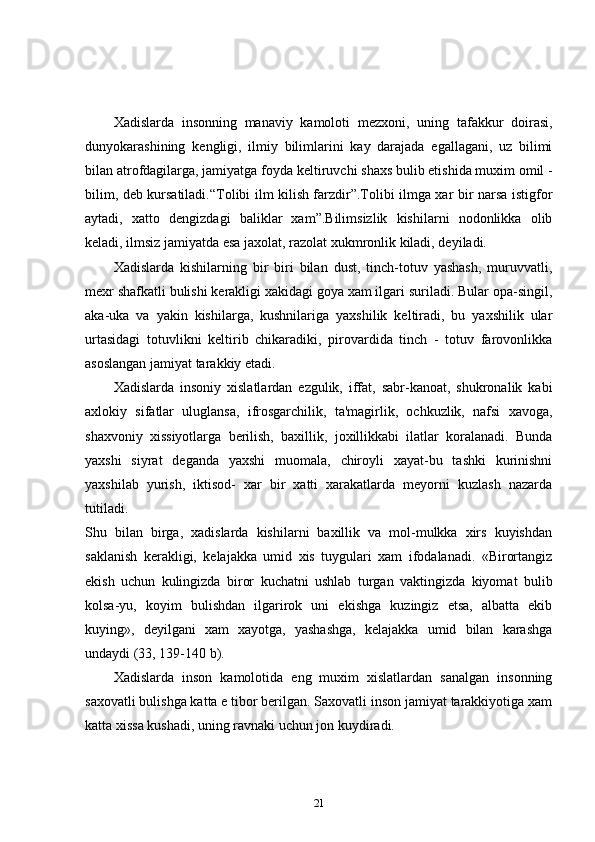 Xadislarda   insonning   manaviy   kamoloti   m е zxoni,   uning   tafakkur   doirasi,
dunyokarashining   k е ngligi,   ilmiy   bilimlarini   kay   darajada   egallagani,   uz   bilimi
bilan atrofdagilarga, jamiyatga foyda k е ltiruvchi shaxs bulib etishida muxim omil -
bilim, deb kursatiladi.“Tolibi ilm kilish farzdir”.Tolibi ilmga xar bir narsa istigfor
aytadi,   xatto   dengizdagi   baliklar   xam”.Bilimsizlik   kishilarni   nodonlikka   olib
keladi, ilmsiz jamiyatda esa jaxolat, razolat xukmronlik kiladi, deyiladi. 
Xadislarda   kishilarning   bir   biri   bilan   dust,   tinch-totuv   yashash,   muruvvatli,
mexr shafkatli bulishi kerakligi xakidagi goya xam ilgari suriladi. Bular opa-singil,
aka-uka   va   yakin   kishilarga,   kushnilariga   yaxshilik   keltiradi,   bu   yaxshilik   ular
urtasidagi   totuvlikni   keltirib   chikaradiki,   pirovardida   tinch   -   totuv   farovonlikka
asoslangan jamiyat tarakkiy etadi. 
Xadislarda   insoniy   xislatlardan   ezgulik,   iffat,   sabr-kanoat,   shukronalik   kabi
axlokiy   sifatlar   uluglansa,   ifrosgarchilik,   ta'magirlik,   ochkuzlik,   nafsi   xavoga,
shaxvoniy   xissiyotlarga   berilish,   baxillik,   joxillikkabi   ilatlar   koralanadi.   Bunda
yaxshi   siyrat   deganda   yaxshi   muomala,   chiroyli   xayat-bu   tashki   kurinishni
yaxshilab   yurish,   iktisod-   xar   bir   xatti   xarakatlarda   meyorni   kuzlash   nazarda
tutiladi.  
Shu   bilan   birga,   xadislarda   kishilarni   baxillik   va   mol-mulkka   xirs   kuyishdan
saklanish   kerakligi,   kelajakka   umid   xis   tuygulari   xam   ifodalanadi.   «Birortangiz
ekish   uchun   kulingizda   biror   kuchatni   ushlab   turgan   vaktingizda   kiyomat   bulib
kolsa-yu,   koyim   bulishdan   ilgarirok   uni   ekishga   kuzingiz   etsa,   albatta   ekib
kuying»,   deyilgani   xam   xayotga,   yashashga,   kelajakka   umid   bilan   karashga
undaydi (33, 139-140 b). 
Xadislarda   inson   kamolotida   eng   muxim   xislatlardan   sanalgan   insonning
saxovatli bulishga katta e tibor berilgan. Saxovatli inson jamiyat tarakkiyotiga xam
katta xissa kushadi, uning ravnaki uchun jon kuydiradi. 
21 