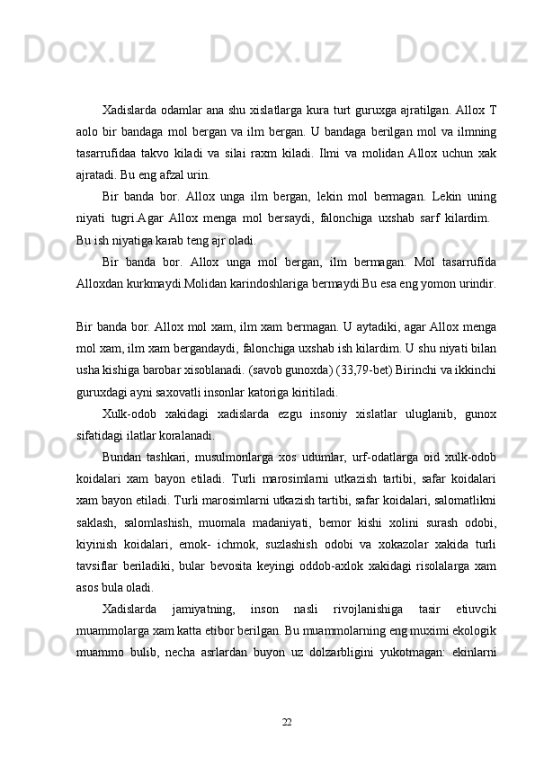 Xadislarda odamlar ana shu xislatlarga kura turt  guruxga ajratilgan. Allox T
aolo   bir   bandaga   mol   bergan   va   ilm   bergan.   U   bandaga   berilgan   mol   va   ilmning
tasarrufidaa   takvo   kiladi   va   silai   raxm   kiladi.   Ilmi   va   molidan   Allox   uchun   xak
ajratadi. Bu eng afzal urin. 
Bir   banda   bor.   Allox   unga   ilm   bergan,   lekin   mol   bermagan.   Lekin   uning
niyati   tugri.Agar   Allox   menga   mol   bersaydi,   falonchiga   uxshab   sarf   kilardim.  
Bu ish niyatiga karab teng ajr oladi. 
Bir   banda   bor.   Allox   unga   mol   bergan,   ilm   bermagan.   Mol   tasarrufida
Alloxdan kurkmaydi.Molidan karindoshlariga bermaydi.Bu esa eng yomon urindir.
Bir banda bor. Allox mol xam, ilm xam bermagan. U aytadiki, agar Allox menga
mol xam, ilm xam bergandaydi, falonchiga uxshab ish kilardim. U shu niyati bilan
usha kishiga barobar xisoblanadi. (savob gunoxda) (33,79-bet) Birinchi va ikkinchi
guruxdagi ayni saxovatli insonlar katoriga kiritiladi. 
Xulk-odob   xakidagi   xadislarda   ezgu   insoniy   xislatlar   uluglanib,   gunox
sifatidagi ilatlar koralanadi. 
Bundan   tashkari,   musulmonlarga   xos   udumlar,   urf-odatlarga   oid   xulk-odob
koidalari   xam   bayon   etiladi.   Turli   marosimlarni   utkazish   tartibi,   safar   koidalari
xam bayon etiladi. Turli marosimlarni utkazish tartibi, safar koidalari, salomatlikni
saklash,   salomlashish,   muomala   madaniyati,   bemor   kishi   xolini   surash   odobi,
kiyinish   koidalari,   emok-   ichmok,   suzlashish   odobi   va   xokazolar   xakida   turli
tavsiflar   beriladiki,   bular   bevosita   keyingi   oddob-axlok   xakidagi   risolalarga   xam
asos bula oladi. 
Xadislarda   jamiyatning,   inson   nasli   rivojlanishiga   tasir   etiuvchi
muammolarga xam katta etibor berilgan. Bu muammolarning eng muximi ekologik
muammo   bulib,   necha   asrlardan   buyon   uz   dolzarbligini   yukotmagan:   ekinlarni
22 