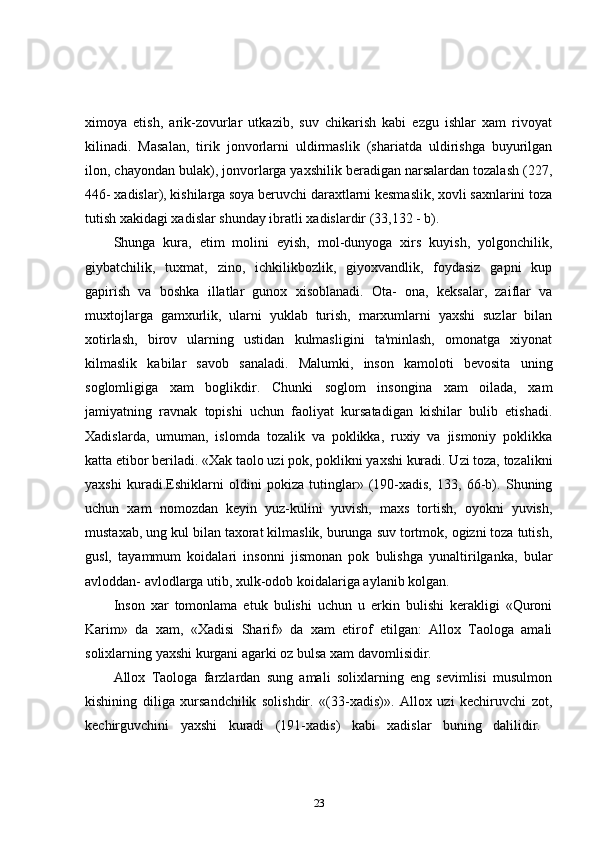 ximoya   etish,   arik-zovurlar   utkazib,   suv   chikarish   kabi   ezgu   ishlar   xam   rivoyat
kilinadi.   Masalan,   tirik   jonvorlarni   uldirmaslik   (shariatda   uldirishga   buyurilgan
ilon, chayondan bulak), jonvorlarga yaxshilik beradigan narsalardan tozalash (227,
446- xadislar), kishilarga soya beruvchi daraxtlarni kesmaslik, xovli saxnlarini toza
tutish xakidagi xadislar shunday ibratli xadislardir (33,132 - b). 
Shunga   kura,   etim   molini   eyish,   mol-dunyoga   xirs   kuyish,   yolgonchilik,
giybatchilik,   tuxmat,   zino,   ichkilikbozlik,   giyoxvandlik,   foydasiz   gapni   kup
gapirish   va   boshka   illatlar   gunox   xisoblanadi.   Ota-   ona,   keksalar,   zaiflar   va
muxtojlarga   gamxurlik,   ularni   yuklab   turish,   marxumlarni   yaxshi   suzlar   bilan
xotirlash,   birov   ularning   ustidan   kulmasligini   ta'minlash,   omonatga   xiyonat
kilmaslik   kabilar   savob   sanaladi.   Malumki,   inson   kamoloti   bevosita   uning
soglomligiga   xam   boglikdir.   Chunki   soglom   insongina   xam   oilada,   xam
jamiyatning   ravnak   topishi   uchun   faoliyat   kursatadigan   kishilar   bulib   etishadi.
Xadislarda,   umuman,   islomda   tozalik   va   poklikka,   ruxiy   va   jismoniy   poklikka
katta etibor beriladi. «Xak taolo uzi pok, poklikni yaxshi kuradi. Uzi toza, tozalikni
yaxshi   kuradi.Eshiklarni   oldini   pokiza   tutinglar»   (190-xadis,   133,   66-b).   Shuning
uchun   xam   nomozdan   keyin   yuz-kulini   yuvish,   maxs   tortish,   oyokni   yuvish,
mustaxab, ung kul bilan taxorat kilmaslik, burunga suv tortmok, ogizni toza tutish,
gusl,   tayammum   koidalari   insonni   jismonan   pok   bulishga   yunaltirilganka,   bular
avloddan- avlodlarga utib, xulk-odob koidalariga aylanib kolgan. 
Inson   xar   tomonlama   etuk   bulishi   uchun   u   erkin   bulishi   kerakligi   «Quroni
Karim»   da   xam,   «Xadisi   Sharif»   da   xam   etirof   etilgan:   Allox   Taologa   amali
solixlarning yaxshi kurgani agarki oz bulsa xam davomlisidir. 
Allox   Taologa   farzlardan   sung   amali   solixlarning   eng   sevimlisi   musulmon
kishining   diliga   xursandchilik   solishdir.   «(33-xadis)».   Allox   uzi   kechiruvchi   zot,
kechirguvchini   yaxshi   kuradi   (191-xadis)   kabi   xadislar   buning   dalilidir.  
23 