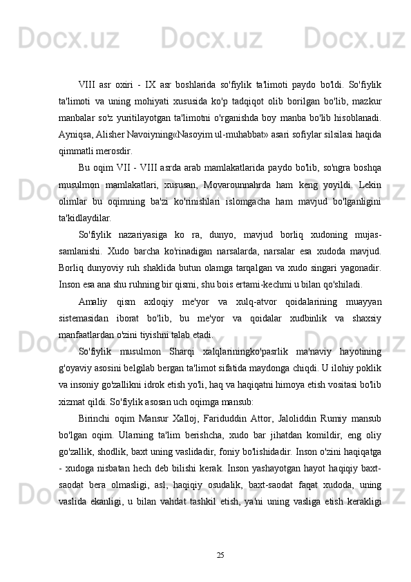 VIII   asr   oxiri   -   IX   asr   boshlarida   so'fiylik   ta'limoti   paydo   bo'ldi.   So'fiylik
ta'limoti   va   uning   mohiyati   xususida   ko'p   tadqiqot   olib   borilgan   bo'lib,   mazkur
manbalar   so'z   yuritilayotgan   ta'limotni   o'rganishda   boy   manba   bo'lib   hisoblanadi.
Ayniqsa, Alisher Navoiyning«Nasoyim ul-muhabbat» asari sofiylar silsilasi haqida
qimmatli merosdir. 
Bu   oqim   VII   -   VIII   asrda   arab   mamlakatlarida   paydo   bo'lib,   so'ngra   boshqa
musulmon   mamlakatlari,   xususan,   Movarounnahrda   ham   keng   yoyildi.   Lekin
olimlar   bu   oqimning   ba'zi   ko'rinishlari   islomgacha   ham   mavjud   bo'lganligini
ta'kidlaydilar. 
So'fiylik   nazariyasiga   ko   ra,   dunyo,   mavjud   borliq   xudoning   mujas-
samlanishi.   Xudo   barcha   ko'rinadigan   narsalarda,   narsalar   esa   xudoda   mavjud.
Borliq dunyoviy  ruh  shaklida  butun olamga  tarqalgan va  xudo singari  yagonadir.
Inson esa ana shu ruhning bir qismi, shu bois ertami-kechmi u bilan qo'shiladi. 
Amaliy   qism   axloqiy   me'yor   va   xulq-atvor   qoidalarining   muayyan
sistemasidan   iborat   bo'lib,   bu   me'yor   va   qoidalar   xudbinlik   va   shaxsiy
manfaatlardan o'zini tiyishni talab etadi. 
So'fiylik   musulmon   Sharqi   xalqlariningko'pasrlik   ma'naviy   hayotining
g'oyaviy asosini belgilab bergan ta'limot sifatida maydonga chiqdi. U ilohiy poklik
va insoniy go'zallikni idrok etish yo'li, haq va haqiqatni himoya etish vositasi bo'lib
xizmat qildi. So'fiylik asosan uch oqimga mansub: 
Birinchi   oqim   Mansur   Xalloj,   Fariduddin   Attor,   Jaloliddin   Rumiy   mansub
bo'lgan   oqim.   Ularning   ta'lim   berishcha,   xudo   bar   jihatdan   komildir,   eng   oliy
go'zallik, shodlik, baxt uning vaslidadir, foniy bo'lishidadir. Inson o'zini haqiqatga
-   xudoga   nisbatan   hech   deb  bilishi   kerak.  Inson   yashayotgan   hayot   haqiqiy  baxt-
saodat   bera   olmasligi,   asl,   haqiqiy   osudalik,   baxt-saodat   faqat   xudoda,   uning
vaslida   ekanligi,   u   bilan   vahdat   tashkil   etish,   ya'ni   uning   vasliga   etish   kerakligi
25 