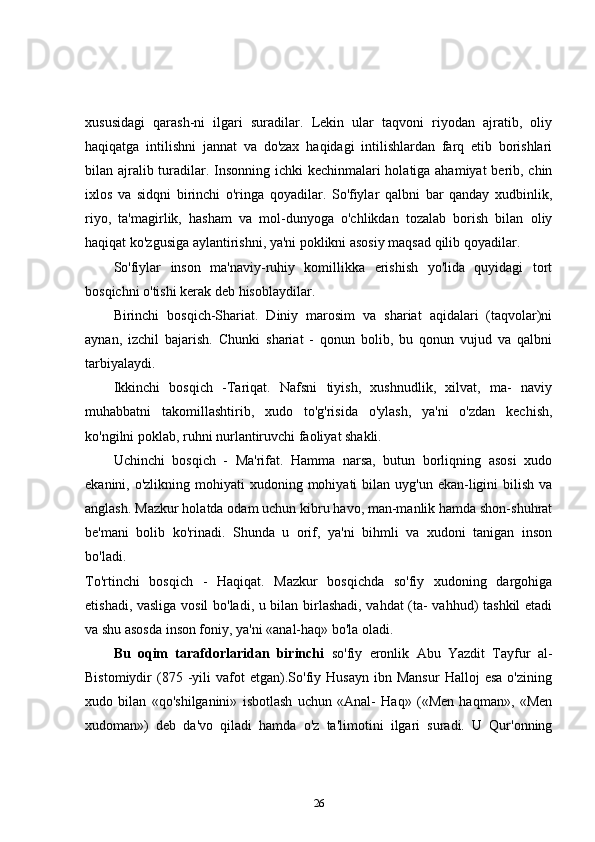 xususidagi   qarash-ni   ilgari   suradilar.   Lekin   ular   taqvoni   riyodan   ajratib,   oliy
haqiqatga   intilishni   jannat   va   do'zax   haqidagi   intilishlardan   farq   etib   borishlari
bilan ajralib turadilar. Insonning ichki kechinmalari holatiga ahamiyat berib, chin
ixlos   va   sidqni   birinchi   o'ringa   qoyadilar.   So'fiylar   qalbni   bar   qanday   xudbinlik,
riyo,   ta'magirlik,   hasham   va   mol-dunyoga   o'chlikdan   tozalab   borish   bilan   oliy
haqiqat ko'zgusiga aylantirishni, ya'ni poklikni asosiy maqsad qilib qoyadilar. 
So'fiylar   inson   ma'naviy-ruhiy   komillikka   erishish   yo'lida   quyidagi   tort
bosqichni o'tishi kerak deb hisoblaydilar. 
Birinchi   bosqich-Shariat.   Diniy   marosim   va   shariat   aqidalari   (taqvolar)ni
aynan,   izchil   bajarish.   Chunki   shariat   -   qonun   bolib,   bu   qonun   vujud   va   qalbni
tarbiyalaydi. 
Ikkinchi   bosqich   -Tariqat.   Nafsni   tiyish,   xushnudlik,   xilvat,   ma-   naviy
muhabbatni   takomillashtirib,   xudo   to'g'risida   o'ylash,   ya'ni   o'zdan   kechish,
ko'ngilni poklab, ruhni nurlantiruvchi faoliyat shakli. 
Uchinchi   bosqich   -   Ma'rifat.   Hamma   narsa,   butun   borliqning   asosi   xudo
ekanini, o'zlikning  mohiyati  xudoning  mohiyati  bilan  uyg'un ekan-ligini   bilish  va
anglash. Mazkur holatda odam uchun kibru havo, man-manlik hamda shon-shuhrat
be'mani   bolib   ko'rinadi.   Shunda   u   orif,   ya'ni   bihmli   va   xudoni   tanigan   inson
bo'ladi.  
To'rtinchi   bosqich   -   Haqiqat.   Mazkur   bosqichda   so'fiy   xudoning   dargohiga
etishadi, vasliga vosil bo'ladi, u bilan birlashadi, vahdat (ta- vahhud) tashkil etadi
va shu asosda inson foniy, ya'ni «anal-haq» bo'la oladi. 
Bu   oqim   tarafdorlaridan   birinchi   so'fiy   eronlik   Abu   Yazdit   Tayfur   al-
Bistomiydir   (875  -yili   vafot   etgan).So'fiy  Husayn   ibn  Mansur   Halloj   esa   o'zining
xudo   bilan   «qo'shilganini»   isbotlash   uchun   «Anal-   Haq»   («Men   haqman»,   «Men
xudoman»)   deb   da'vo   qiladi   hamda   o'z   ta'limotini   ilgari   suradi.   U   Qur'onning
26 