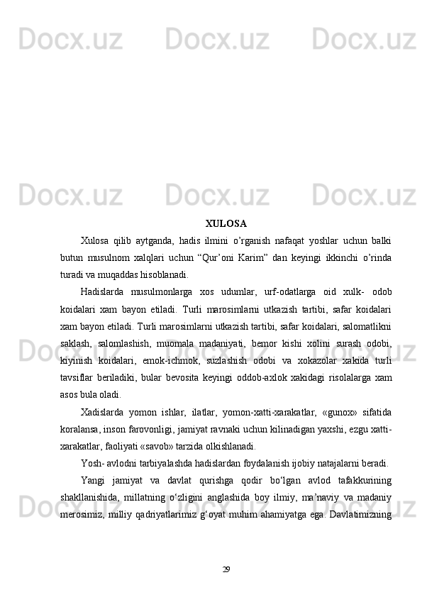 XULOSA
Xulosa   qilib   aytganda,   hadis   ilmini   o’rganish   nafaqat   yoshlar   uchun   balki
butun   musulnom   xalqlari   uchun   “Qur’oni   Karim”   dan   keyingi   ikkinchi   o’rinda
turadi va muqaddas hisoblanadi. 
Hadislarda   musulmonlarga   xos   udumlar,   urf-odatlarga   oid   xulk-   odob
koidalari   xam   bayon   etiladi.   Turli   marosimlarni   utkazish   tartibi,   safar   koidalari
xam bayon etiladi. Turli marosimlarni utkazish tartibi, safar koidalari, salomatlikni
saklash,   salomlashish,   muomala   madaniyati,   b е mor   kishi   xolini   surash   odobi,
kiyinish   koidalari,   е mok-ichmok,   suzlashish   odobi   va   xokazolar   xakida   turli
tavsiflar   b е riladiki,   bular   b е vosita   k е yingi   oddob-axlok   xakidagi   risolalarga   xam
asos bula oladi. 
Xadislarda   yomon   ishlar,   ilatlar,   yomon-xatti-xarakatlar,   «gunox»   sifatida
koralansa, inson farovonligi, jamiyat ravnaki uchun kilinadigan yaxshi, ezgu xatti-
xarakatlar, faoliyati «savob» tarzida olkishlanadi. 
Yosh- avlodni tarbiyalashda hadislardan foydalanish ijobiy natajalarni beradi. 
Yangi   jamiyat   va   davlat   qurishga   qodir   bo‘lgan   avlod   tafakkurining
shakllanishida,   millatning   o‘zligini   anglashida   boy   ilmiy,   ma’naviy   va   madaniy
merosimiz,   milliy   qadriyatlarimiz   g‘oyat   muhim   ahamiyatga   ega.   Davlatimizning
29 