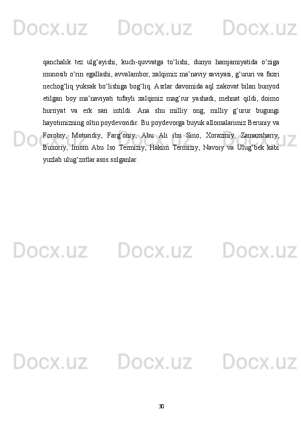 qanchalik   tez   ulg‘ayishi,   kuch-quvvatga   to‘lishi,   dunyo   hamjamiyatida   o‘ziga
munosib o‘rin egallashi, avvalambor, xalqimiz ma’naviy saviyasi, g‘ururi va faxri
nechog‘liq   yuksak   bo‘lishiga   bog‘liq.   Asrlar   davomida   aql   zakovat   bilan   bunyod
etilgan   boy   ma’naviyati   tufayli   xalqimiz   mag‘rur   yashadi,   mehnat   qildi,   doimo
hurriyat   va   erk   sari   intildi.   Ana   shu   milliy   ong,   milliy   g‘urur   bugungi
hayotimizning oltin poydevoridir. Bu poydevorga buyuk allomalarimiz Beruniy va
Forobiy,   Moturidiy,   Farg‘oniy,   Abu   Ali   ibn   Sino,   Xorazmiy,   Zamaxshariy,
Buxoriy,   Imom   Abu   Iso   Termiziy,   Hakim   Termiziy,   Navoiy   va   Ulug‘bek   kabi
yuzlab ulug‘zotlar asos solganlar.
30 