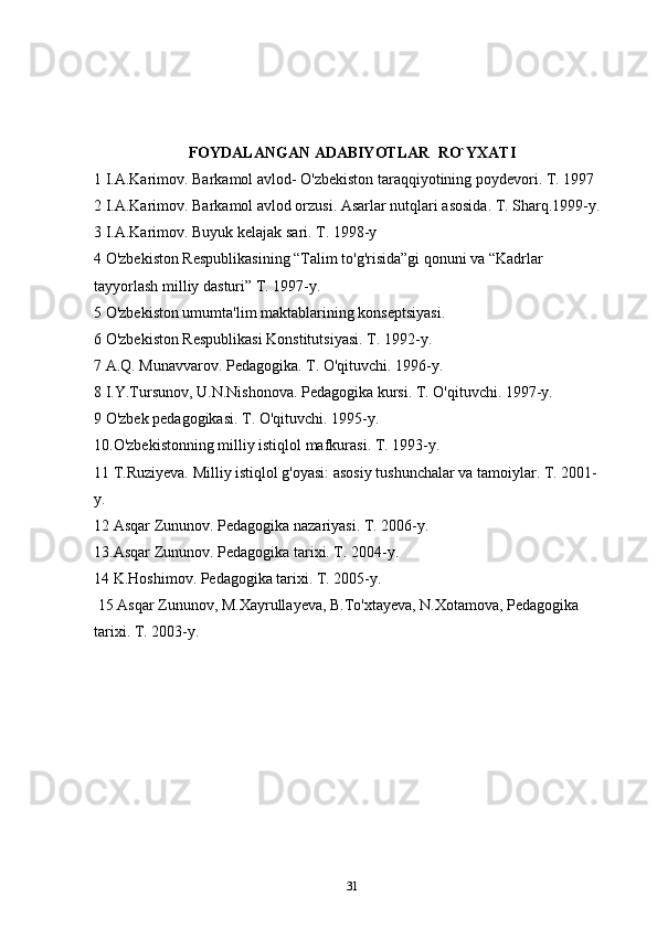 FOYDALANGAN ADABIYOTLAR    RO`YXATI
1 I.A.Karimov. Barkamol avlod- O'zbekiston taraqqiyotining poydevori.  T. 1997  
2 I.A.Karimov. Barkamol avlod orzusi.  Asarlar nutqlari asosida. T. Sharq.1999-y. 
3 I.A.Karimov. Buyuk kelajak sari.  T. 1998-y 
4 O'zbekiston Respublikasining “Talim to'g'risida”gi qonuni va “Kadrlar 
tayyorlash milliy dasturi” T. 1997-y. 
5 O'zbekiston umumta'lim maktablarining konseptsiyasi. 
6 O'zbekiston Respublikasi Konstitutsiyasi.  T. 1992-y. 
7  A.Q. Munavvarov. Pedagogika. T. O'qituvchi. 1996-y. 
8 I.Y.Tursunov, U.N.Nishonova. Pedagogika kursi. T. O'qituvchi. 1997-y. 
9  O'zbek pedagogikasi. T. O'qituvchi. 1995-y. 
10.O'zbekistonning milliy istiqlol mafkurasi. T. 1993-y. 
11 T.Ruziyeva. Milliy istiqlol g'oyasi: asosiy tushunchalar va tamoiylar. T. 2001- 
y. 
12  Asqar Zununov. Pedagogika nazariyasi. T. 2006-y. 
13. Asqar Zununov. Pedagogika tarixi. T. 2004-y. 
14  K.Hoshimov. Pedagogika tarixi. T. 2005-y. 
 15 Asqar Zununov, M.Xayrullayeva, B.To'xtayeva, N.Xotamova, Pedagogika 
tarixi. T. 2003-y. 
31 