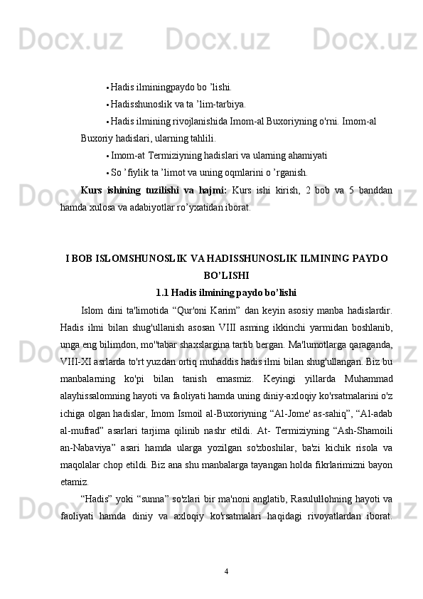  Hadis ilminingpaydo bo ’lishi.  
 Hadisshunoslik va ta ’lim-tarbiya.  
 Hadis ilmining rivojlanishida Imom-al Buxoriyning o'rni. Imom-al  
Buxoriy hadislari, ularning tahlili.  
 Imom-at Termiziyning hadislari va ularning ahamiyati  
 So ’fiylik ta ’limot va uning oqmlarini o ’rganish.  
Kurs   ishining   tuzilishi   va   hajmi:   Kurs   ishi   kirish,   2   bob   va   5   banddan
hamda xulosa va adabiyotlar ro’yxatidan iborat. 
I BOB ISLOMSHUNOSLIK VA HADISSHUNOSLIK ILMINING PAYDO
BO’LISHI
1.1 Hadis ilmining paydo bo’lishi
Islom   dini   ta'limotida   “Qur'oni   Karim”   dan   keyin   asosiy   manba   hadislardir.
Hadis   ilmi   bilan   shug'ullanish   asosan   VIII   asming   ikkinchi   yarmidan   boshlanib,
unga eng bilimdon, mo''tabar shaxslargina tartib bergan. Ma'lumotlarga qaraganda,
VIII-XI asrlarda to'rt yuzdan ortiq muhaddis hadis ilmi bilan shug'ullangan. Biz bu
manbalarning   ko'pi   bilan   tanish   emasmiz.   Keyingi   yillarda   Muhammad
alayhissalomning hayoti va faoliyati hamda uning diniy-axloqiy ko'rsatmalarini o'z
ichiga olgan hadislar, Imom Ismoil al-Buxoriyning “Al-Jome' as-sahiq”, “Al-adab
al-mufrad”   asarlari   tarjima   qilinib   nashr   etildi.   At-   Termiziyning   “Ash-Shamoili
an-Nabaviya”   asari   hamda   ularga   yozilgan   so'zboshilar,   ba'zi   kichik   risola   va
maqolalar chop etildi. Biz ana shu manbalarga tayangan holda fikrlarimizni bayon
etamiz. 
“Hadis” yoki “sunna” so'zlari bir ma'noni anglatib, Rasulullohning hayoti va
faoliyati   hamda   diniy   va   axloqiy   ko'rsatmalari   haqidagi   rivoyatlardan   iborat.
4 