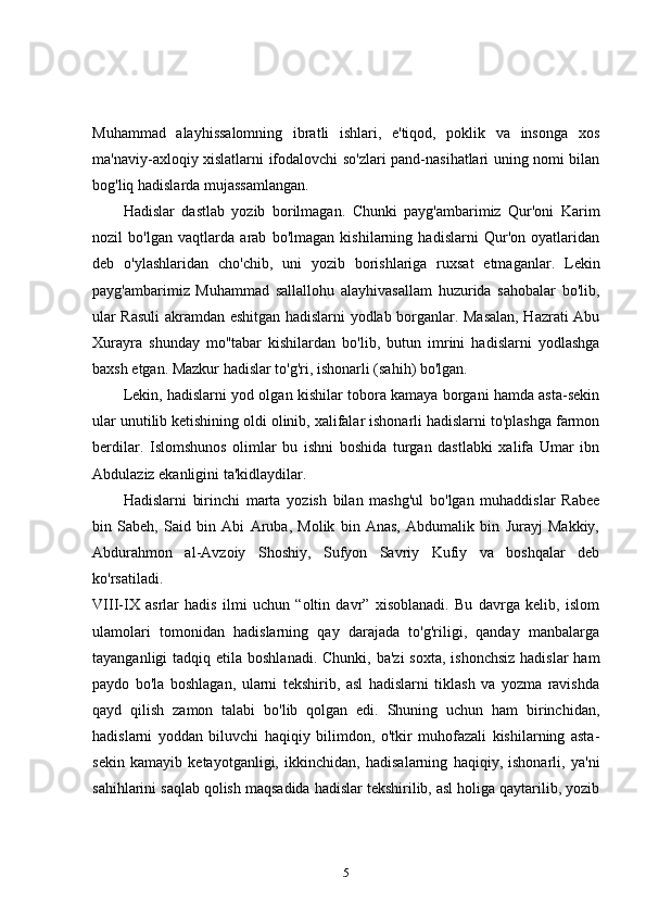 Muhammad   alayhissalomning   ibratli   ishlari,   e'tiqod,   poklik   va   insonga   xos
ma'naviy-axloqiy xislatlarni ifodalovchi so'zlari pand-nasihatlari uning nomi bilan
bog'liq hadislarda mujassamlangan. 
Hadislar   dastlab   yozib   borilmagan.   Chunki   payg'ambarimiz   Qur'oni   Karim
nozil   bo'lgan   vaqtlarda   arab   bo'lmagan   kishilarning   hadislarni   Qur'on   oyatlaridan
deb   o'ylashlaridan   cho'chib,   uni   yozib   borishlariga   ruxsat   etmaganlar.   Lekin
payg'ambarimiz   Muhammad   sallallohu   alayhivasallam   huzurida   sahobalar   bo'lib,
ular Rasuli  akramdan eshitgan hadislarni yodlab borganlar. Masalan, Hazrati Abu
Xurayra   shunday   mo''tabar   kishilardan   bo'lib,   butun   imrini   hadislarni   yodlashga
baxsh etgan. Mazkur hadislar to'g'ri, ishonarli (sahih) bo'lgan. 
Lekin, hadislarni yod olgan kishilar tobora kamaya borgani hamda asta-sekin
ular unutilib ketishining oldi olinib, xalifalar ishonarli hadislarni to'plashga farmon
berdilar.   Islomshunos   olimlar   bu   ishni   boshida   turgan   dastlabki   xalifa   Umar   ibn
Abdulaziz ekanligini ta'kidlaydilar. 
Hadislarni   birinchi   marta   yozish   bilan   mashg'ul   bo'lgan   muhaddislar   Rabee
bin   Sabeh,   Said   bin   Abi   Aruba,   Molik   bin   Anas,   Abdumalik   bin   Jurayj   Makkiy,
Abdurahmon   al-Avzoiy   Shoshiy,   Sufyon   Savriy   Kufiy   va   boshqalar   deb
ko'rsatiladi.  
VIII-IX   asrlar   hadis   ilmi   uchun   “oltin   davr”   xisoblanadi.   Bu   davrga   kelib,   islom
ulamolari   tomonidan   hadislarning   qay   darajada   to'g'riligi,   qanday   manbalarga
tayanganligi  tadqiq etila boshlanadi.  Chunki, ba'zi  soxta, ishonchsiz  hadislar  ham
paydo   bo'la   boshlagan,   ularni   tekshirib,   asl   hadislarni   tiklash   va   yozma   ravishda
qayd   qilish   zamon   talabi   bo'lib   qolgan   edi.   Shuning   uchun   ham   birinchidan,
hadislarni   yoddan   biluvchi   haqiqiy   bilimdon,   o'tkir   muhofazali   kishilarning   asta-
sekin   kamayib   ketayotganligi,   ikkinchidan,   hadisalarning   haqiqiy,   ishonarli,   ya'ni
sahihlarini saqlab qolish maqsadida hadislar tekshirilib, asl holiga qaytarilib, yozib
5 