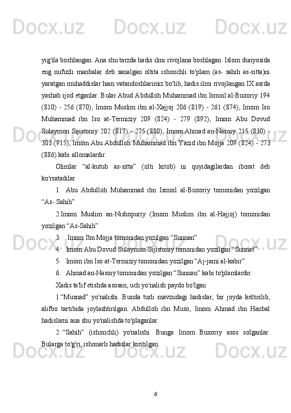 yig'ila boshlangan. Ana shu tarzda hadis ilmi rivojlana boshlagan. Islom dunyosida
eng   nufuzli   manbalar   deb   sanalgan   oltita   ishonchli   to'plam   (as-   sahih   as-sitta)ni
yaratgan muhaddislar ham vatandoshlarimiz bo'lib, hadis ilmi rivojlangan IX asrda
yashab ijod etganlar. Bular Abud Abdulloh Muhammad ibn Ismoil al-Buxoriy 194
(810)   -   256   (870),   Imom   Muslim   ibn   al-Xajjoj   206   (819)   -   261   (874),   Imom   Iso
Muhammad   ibn   Iso   at-Termiziy   209   (824)   -   279   (892),   Imom   Abu   Dovud
Sulaymon Sijistoniy 202 (817)  - 275 (880), Imom  Ahmad an-Nasoiy 215 (830)  -
303 (915), Imom Abu Abdulloh Muhammad ibn Yazid ibn Mojja 209 (824) - 273
(886) kabi allomalardir. 
Olimlar   “al-kutub   as-sitta”   (olti   kitob)   ni   quyidagilardan   iborat   deb
ko'rsatadilar. 
1. Abu   Abdulloh   Muhammad   ibn   Ismoil   al-Buxoriy   tomonidan   yozilgan
“As- Sahih” 
2.Imom   Muslim   an-Nishopuriy   (Imom   Muslim   ibn   al-Hajjoj)   tomonidan
yozilgan “As-Sahih” 
3.    Imom Ibn Mojja tomonidan yozilgan “Sunnan” 
4. Imom Abu Dovud Sulaymon-Sijistoniy tomonidan yozilgan “Sunnat” 
5. Imom ibn Iso at-Termiziy tomonidan yozilgan “Aj-jami al-kabir” 
6. Ahmad an-Nasoiy tomonidan yozilgan “Sunnan” kabi to'plamlardir. 
Xadis ta'lif etishda asosan, uch yo'nalish paydo bo'lgan 
1.“Musnad”   yo'nalishi.   Bunda   turli   mavzudagi   hadislar,   bir   joyda   keltirilib,
alifbo   tartibida   joylashtirilgan.   Abdulloh   ibn   Muso,   Imom   Ahmad   ibn   Hanbal
hadislarni ana shu yo'nalishda to'plaganlar. 
2. “Sahih”   (ishonchli)   yo'nalishi.   Bunga   Imom   Buxoriy   asos   solganlar.
Bularga to'g'ri, ishonarli hadislar kiritilgan. 
6 