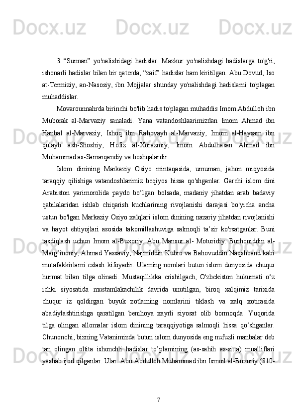 3. “Sunnan”   yo'nalishidagi   hadislar.   Mazkur   yo'nalishdagi   hadislarga   to'g'ri,
ishonarli hadislar bilan bir qatorda, “zaif” hadislar ham kiritilgan. Abu Dovud, Iso
at-Termiziy,   an-Nasosiy,   ibn   Mojjalar   shunday   yo'nalishdagi   hadislarni   to'plagan
muhaddislar. 
Movarounnahrda birinchi bo'lib hadis to'plagan muhaddis Imom Abdulloh ibn
Muborak   al-Marvaziy   sanaladi.   Yana   vatandoshlaarimizdan   Imom   Ahmad   ibn
Hanbal   al-Marvaziy,   Ishoq   ibn   Rahovayh   al-Marvaziy,   Imom   al-Haysam   ibn
qulayb   ash-Shoshiy,   Hofiz   al-Xorazmiy,   Imom   Abdulhasan   Ahmad   ibn
Muhammad as-Samarqandiy va boshqalardir. 
Islom   dinining   Markaziy   Osiyo   mintaqasida,   umuman,   jahon   miqyosida
taraqqiy   qilishiga   vatandoshlarimiz   beqiyos   hissa   qo'shganlar.   Garchi   islom   dini
Arabiston   yarimorolida   paydo   bo‘lgan   bolsada,   madaniy   jihatdan   arab   badaviy
qabilalaridan   ishlab   chiqarish   kuchlarining   rivojlanishi   darajasi   bo'yicha   ancha
ustun bo'lgan Markaziy Osiyo xalqlari islom dinining nazariy jihatdan rivojlanishi
va   hayot   ehtiyojlari   asosida   takomillashuviga   salmoqli   ta’sir   ko'rsatganlar.   Buni
tasdiqlash   uchun   Imom   al-Buxoriy,   Abu   Mansur   al-   Moturidiy.   Burhoniddin   al-
Marg’inoniy, Ahmad Yassaviy, Najmiddin Kubro va Bahovuddin Naqshband kabi
mutafakkirlami   eslash   kifoyadir.   Ulaming  nomlari   butun   islom   dunyosida   chuqur
hurmat   bilan   tilga   olinadi.   Mustaqillikka   erishilgach,   O'zbekiston   hukumati   o‘z
ichki   siyosatida   mustamlakachilik   davrida   unutilgan,   biroq   xalqimiz   tarixida
chuqur   iz   qoldirgan   buyuk   zotlaming   nomlarini   tiklash   va   xalq   xotirasida
abadiylashtirishga   qaratilgan   benihoya   xayrli   siyosat   olib   bormoqda.   Yuqorida
tilga   olingan   allomalar   islom   dinining   taraqqiyotiga   salmoqli   hissa   qo‘shganlar.
Chunonchi, bizning Vatanimizda butun islom dunyosida eng nufuzli manbalar deb
tan   olingan   oltita   ishonchli   hadislar   to’plamining   (as-sahih   as-sitta)   mualliflari
yashab ijod qilganlar. Ular: Abu Abdulloh Muhammad ibn Ismoil al-Buxoriy (810-
7 