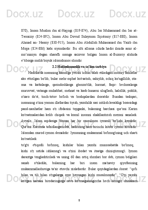 870),   Imom   Muslim   ibn   al-Hajjogi   (819-874),   Abu   Iso   Muhammad   ibn   Iso   at-
Termiziy   (824-892),   Imom   Abu   Dovud   Sulaymon   Sijistoniy   (817-880),   Imom
Ahmad   an-   Nasoiy   (830-915),   Imom   Abu   Abdulloh   Muhammad   ibn   Yazib   ibn
Mojja   (824-886)   kabi   siymolardir.   Bu   olti   alloma   ichida   hadis   ilmida   amir   al-
mo’miniyn   degan   sharafli   nomga   sazovor   bolgan   Imom   al-Buxoriy   alohida
e’tiborga molik buyuk islomshunos olimdir.
2.2  Hadisshunoslik va ta’lim-tarbiya
Hadislarda insonning kamolga yetishi uchun talab etiladigan insoniy fazilatlar
aks  ettirilgan  bo'lib,  bular   mehr-oqibat  ko'rsatish,   sahiylik,  ochiq ko'ngillilik,  ota-
ona   va   kattalarga,   qarindoshlarga   g'amxo'rlik,   hurmat,   faqir-   bechoralarga
muruvvat,   vatanga   muhabbat,   mehnat   va   kasb-hunarni   ulug'lash,   halollik,   poklik,
o'zaro   do'st,   tinch-totuv   bo'lish   va   boshqalardan   iboratdir.   Bundan   tashqari,
insonning o'zini yomon illatlardan tiyish, yaxshilik sari intilish kerakligi borasidagi
pand-nasihatlar   ham   o'z   ifodasini   topganki,   bulaming   barchasi   qur'oni   Karim
ko'rsatmalaridan   kelib   chiqadi   va   komil   insonni   shakllantirish   mezoni   sanaladi.
Avvalo,   Islom   aqidasiga   binoan   har   bir   musulmon   iymonli   bo'lishi   kerakdir.
Qur'oni  Karimda ta'kidlanganidek,  hadisning ham birinchi kitobi iymon kitobidir.
Islomdan murod iymon demakdir. Iymonning mukammal bo'lmog'ining uch sharti
ko'rsatiladi:  
to'g'ri   e'tiqodli   bo'lmoq;   kishilar   bilan   yaxshi   munosabatda   bo'lmoq;  
kishi   o'z   ustida   ishlamog'i   va   o'zini   ibodat   va   itoatga   chiniqtirmog'i.   Iymon
daraxtga   tenglashtiriladi   va   uning   60   dan   ortiq   shoxlari   bor   deb,   iymon   belgilari
sanab   o'tiladiki,   bulaming   har   biri   inson   ma'naviy   qiyofasining
mukammallashuviga   ta'sir   etuvchi   xislatlardir.   Bular   quyidagilardan   iborat:   “qo'li
bilan   va   tili   bilan   o'zgalarga   ozor   bermagan   kishi   musulmondir”;   “O'zi   yaxshi
ko'rgan   narsani   birodaringizga   ravo   ko'rmaguningizcha   hech   biringiz   chinakam
8 