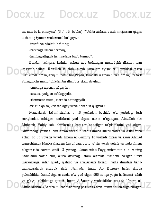 mo'min bo'la olmaysiz” (3-,4-, 6- boblar); “Uchta xislatni o'zida mujassam  qilgan
kishining iymoni mukammal bo'lgaydir: 
-insofli va adolatli bo'lmoq; 
-barchaga salom bermoq; 
-kambag'alligida ham sadaqa berib turmoq”. 
Bundan   tashqari,   kishilar   uchun   xos   bo'lmagan   munofiqlik   illatlari   ham
ko'rsatib   o'tiladi:   Rasulloh   sallalohu   alayhi   vasallam   aytganlar:   “quyidagi   to'rtta
illat kimda bo'lsa, aniq munofiq bo'lg'aydir, kimdaki ulardan bittasi bo'lsa, uni tark
etmaguncha munofiqlikdan bir illati bor ekan, deyiladir: 
-omontga xiyonat qilgaydir; 
-so'zlasa yolg'on so'zlagaydir; 
-shartnoma tuzsa, shartida turmagaydir; 
-urishib qolsa, kek saqlagaydir va nohaqlik qilgaydir” 
Manbalarda   keltirilishicha,   u   10   yoshidan   boshlab   o’z   yurtidagi   turli
roviylardan   eshitgan   hadislarni   yod   olgan,   ularni   o’rgangan,   Abdulloh   ibn
Muborak,   Vakiy   kabi   olimlarning   hadislar   keltirilgan   to’plamlarini   yod   olgan.
Buxorodagi yetuk allomalardan dars olib, hadis ilmida kuchli xotira va o’tkir zehn
sohibi bo’lib voyaga yetadi. Imom Al-Buxoriy 16 yoshida Onasi va akasi Ahmad
hamrohligida Makka shahriga haj qilgani borib, o’sha yerda qoladi va hadis ilmini
o’rganishda   davom   etadi.   U   yerdagi   ulamolardan   Payg’ambarimiz   s.   a.   v   ning
hadislarini   yozib   olib,   o’sha   davrdagi   islom   olamida   mashhur   bo’lgan   ilmiy
markazlarga   safar   qiladi,   qishloq   va   shaharlarni   kezadi,   hadis   ilmidagi   bahs-
munozaralarda   ishtirok   etadi.   Natijada,   Imom   Al-   Buxoriy   hadis   ilmida
yuksaklikka, kamolotga erishadi, o’zi yod olgan 600 minga yaqin hadislarni sahih
va   g’ayri   sahihlariga   ajratdi.   Imom   AlBuxoriy   muhaddislar   orasida   “Imom   ul-
Muhaddisiyn” (Barcha muhaddislarning peshvosi) deya hurmat bilan tilga olingan.
9 
