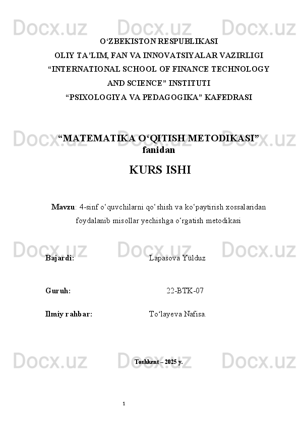 1O‘ZBEKISTON RESPUBLIKASI
OLIY TA’LIM, FAN VA INNOVATSIYALAR VAZIRLIGI
“INTERNATIONAL SCHOOL OF FINANCE TECHNOLOGY
AND SCIENCE” INSTITUTI
“PSIXOLOGIYA VA PEDAGOGIKA” KAFEDRASI
“MATEMATIKA O‘QITISH METODIKASI”
fanidan
  KURS ISHI
Mavzu :  4-sinf o‘quvchilarni qo‘shish va ko‘paytirish xossalaridan
foydalanib misollar yechishga o‘rgatish metodikasi
B ajardi :                                       Lapasova Yulduz
G uruh :                                                 22-BTK-07
Ilmiy rahba r :                               To layeva Nafisa.ʻ
Toshkent – 2025 y. 