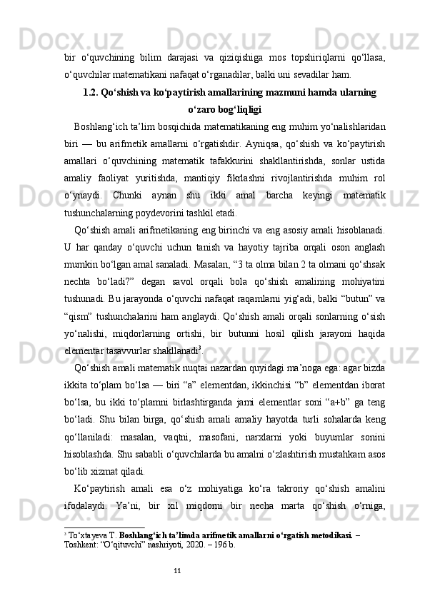 11bir   o‘quvchining   bilim   darajasi   va   qiziqishiga   mos   topshiriqlarni   qo‘llasa,
o‘quvchilar matematikani nafaqat o‘rganadilar, balki uni sevadilar ham.
1.2. Qo‘shish va ko‘paytirish amallarining mazmuni hamda ularning
o‘zaro bog‘liqligi
Boshlang‘ich ta’lim bosqichida matematikaning eng muhim yo‘nalishlaridan
biri   —   bu   arifmetik   amallarni   o‘rgatishdir.   Ayniqsa,   qo‘shish   va   ko‘paytirish
amallari   o‘quvchining   matematik   tafakkurini   shakllantirishda,   sonlar   ustida
amaliy   faoliyat   yuritishda,   mantiqiy   fikrlashni   rivojlantirishda   muhim   rol
o‘ynaydi.   Chunki   aynan   shu   ikki   amal   barcha   keyingi   matematik
tushunchalarning poydevorini tashkil etadi.
Qo‘shish amali arifmetikaning eng birinchi va eng asosiy amali hisoblanadi.
U   har   qanday   o‘quvchi   uchun   tanish   va   hayotiy   tajriba   orqali   oson   anglash
mumkin bo‘lgan amal sanaladi. Masalan, “3 ta olma bilan 2 ta olmani qo‘shsak
nechta   bo‘ladi?”   degan   savol   orqali   bola   qo‘shish   amalining   mohiyatini
tushunadi. Bu jarayonda o‘quvchi nafaqat raqamlarni yig‘adi, balki “butun” va
“qism”   tushunchalarini   ham   anglaydi.   Qo‘shish   amali   orqali   sonlarning   o‘sish
yo‘nalishi,   miqdorlarning   ortishi,   bir   butunni   hosil   qilish   jarayoni   haqida
elementar tasavvurlar shakllanadi 3
.
Qo‘shish amali matematik nuqtai nazardan quyidagi ma’noga ega: agar bizda
ikkita to‘plam  bo‘lsa — biri “a” elementdan, ikkinchisi  “b” elementdan iborat
bo‘lsa,   bu   ikki   to‘plamni   birlashtirganda   jami   elementlar   soni   “a+b”   ga   teng
bo‘ladi.   Shu   bilan   birga,   qo‘shish   amali   amaliy   hayotda   turli   sohalarda   keng
qo‘llaniladi:   masalan,   vaqtni,   masofani,   narxlarni   yoki   buyumlar   sonini
hisoblashda. Shu sababli o‘quvchilarda bu amalni o‘zlashtirish mustahkam asos
bo‘lib xizmat qiladi.
Ko‘paytirish   amali   esa   o‘z   mohiyatiga   ko‘ra   takroriy   qo‘shish   amalini
ifodalaydi.   Ya’ni,   bir   xil   miqdorni   bir   necha   marta   qo‘shish   o‘rniga,
3
  To‘xtayeva T.  Boshlang‘ich ta’limda arifmetik amallarni o‘rgatish metodikasi.  – 
Toshkent: “O‘qituvchi” nashriyoti, 2020. – 196 b. 