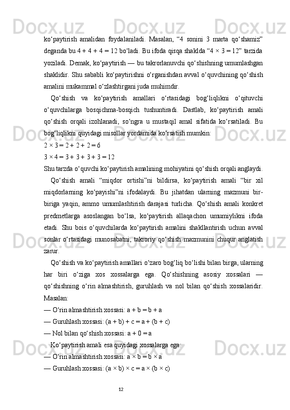 12ko‘paytirish   amalidan   foydalaniladi.   Masalan,   “4   sonini   3   marta   qo‘shamiz”
deganda bu 4 + 4 + 4 = 12 bo‘ladi. Bu ifoda qisqa shaklda “4 × 3 = 12” tarzida
yoziladi. Demak, ko‘paytirish — bu takrorlanuvchi qo‘shishning umumlashgan
shaklidir. Shu sababli ko‘paytirishni o‘rganishdan avval o‘quvchining qo‘shish
amalini mukammal o‘zlashtirgani juda muhimdir.
Qo‘shish   va   ko‘paytirish   amallari   o‘rtasidagi   bog‘liqlikni   o‘qituvchi
o‘quvchilarga   bosqichma-bosqich   tushuntiradi.   Dastlab,   ko‘paytirish   amali
qo‘shish   orqali   izohlanadi,   so‘ngra   u   mustaqil   amal   sifatida   ko‘rsatiladi.   Bu
bog‘liqlikni quyidagi misollar yordamida ko‘rsatish mumkin:
2 × 3 = 2 + 2 + 2 = 6
3 × 4 = 3 + 3 + 3 + 3 = 12
Shu tarzda o‘quvchi ko‘paytirish amalining mohiyatini qo‘shish orqali anglaydi.
Qo‘shish   amali   “miqdor   ortishi”ni   bildirsa,   ko‘paytirish   amali   “bir   xil
miqdorlarning   ko‘payishi”ni   ifodalaydi.   Bu   jihatdan   ularning   mazmuni   bir-
biriga   yaqin,   ammo   umumlashtirish   darajasi   turlicha.   Qo‘shish   amali   konkret
predmetlarga   asoslangan   bo‘lsa,   ko‘paytirish   allaqachon   umumiylikni   ifoda
etadi.   Shu   bois   o‘quvchilarda   ko‘paytirish   amalini   shakllantirish   uchun   avval
sonlar   o‘rtasidagi   munosabatni,   takroriy   qo‘shish   mazmunini   chuqur   anglatish
zarur.
Qo‘shish va ko‘paytirish amallari o‘zaro bog‘liq bo‘lishi bilan birga, ularning
har   biri   o‘ziga   xos   xossalarga   ega.   Qo‘shishning   asosiy   xossalari   —
qo‘shishning   o‘rin   almashtirish,   guruhlash   va   nol   bilan   qo‘shish   xossalaridir.
Masalan:
— O‘rin almashtirish xossasi: a + b = b + a
— Guruhlash xossasi: (a + b) + c = a + (b + c)
— Nol bilan qo‘shish xossasi: a + 0 = a
Ko‘paytirish amali esa quyidagi xossalarga ega:
— O‘rin almashtirish xossasi: a × b = b × a
— Guruhlash xossasi: (a × b) × c = a × (b × c) 