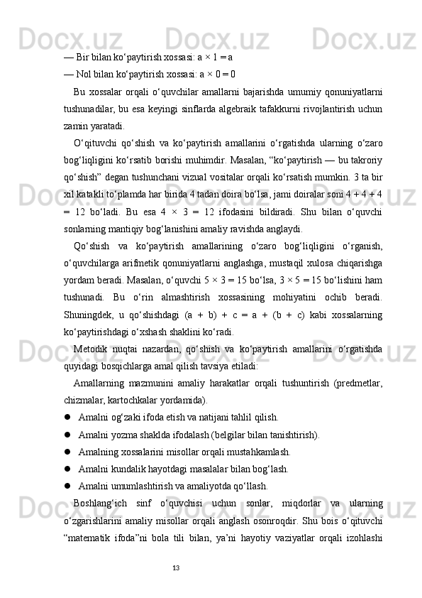 13— Bir bilan ko‘paytirish xossasi: a × 1 = a
— Nol bilan ko‘paytirish xossasi: a × 0 = 0
Bu   xossalar   orqali   o‘quvchilar   amallarni   bajarishda   umumiy   qonuniyatlarni
tushunadilar, bu esa keyingi sinflarda algebraik tafakkurni rivojlantirish uchun
zamin yaratadi.
O‘qituvchi   qo‘shish   va   ko‘paytirish   amallarini   o‘rgatishda   ularning   o‘zaro
bog‘liqligini ko‘rsatib borishi muhimdir. Masalan, “ko‘paytirish — bu takroriy
qo‘shish” degan tushunchani vizual vositalar orqali ko‘rsatish mumkin. 3 ta bir
xil katakli to‘plamda har birida 4 tadan doira bo‘lsa, jami doiralar soni 4 + 4 + 4
=   12   bo‘ladi.   Bu   esa   4   ×   3   =   12   ifodasini   bildiradi.   Shu   bilan   o‘quvchi
sonlarning mantiqiy bog‘lanishini amaliy ravishda anglaydi.
Qo‘shish   va   ko‘paytirish   amallarining   o‘zaro   bog‘liqligini   o‘rganish,
o‘quvchilarga   arifmetik  qonuniyatlarni   anglashga,   mustaqil   xulosa   chiqarishga
yordam beradi. Masalan, o‘quvchi 5 × 3 = 15 bo‘lsa, 3 × 5 = 15 bo‘lishini ham
tushunadi.   Bu   o‘rin   almashtirish   xossasining   mohiyatini   ochib   beradi.
Shuningdek,   u   qo‘shishdagi   (a   +   b)   +   c   =   a   +   (b   +   c)   kabi   xossalarning
ko‘paytirishdagi o‘xshash shaklini ko‘radi.
Metodik   nuqtai   nazardan,   qo‘shish   va   ko‘paytirish   amallarini   o‘rgatishda
quyidagi bosqichlarga amal qilish tavsiya etiladi:
Amallarning   mazmunini   amaliy   harakatlar   orqali   tushuntirish   (predmetlar,
chizmalar, kartochkalar yordamida).
 Amalni og‘zaki ifoda etish va natijani tahlil qilish.
 Amalni yozma shaklda ifodalash (belgilar bilan tanishtirish).
 Amalning xossalarini misollar orqali mustahkamlash.
 Amalni kundalik hayotdagi masalalar bilan bog‘lash.
 Amalni umumlashtirish va amaliyotda qo‘llash.
Boshlang‘ich   sinf   o‘quvchisi   uchun   sonlar,   miqdorlar   va   ularning
o‘zgarishlarini   amaliy   misollar   orqali   anglash   osonroqdir.   Shu   bois   o‘qituvchi
“matematik   ifoda”ni   bola   tili   bilan,   ya’ni   hayotiy   vaziyatlar   orqali   izohlashi 